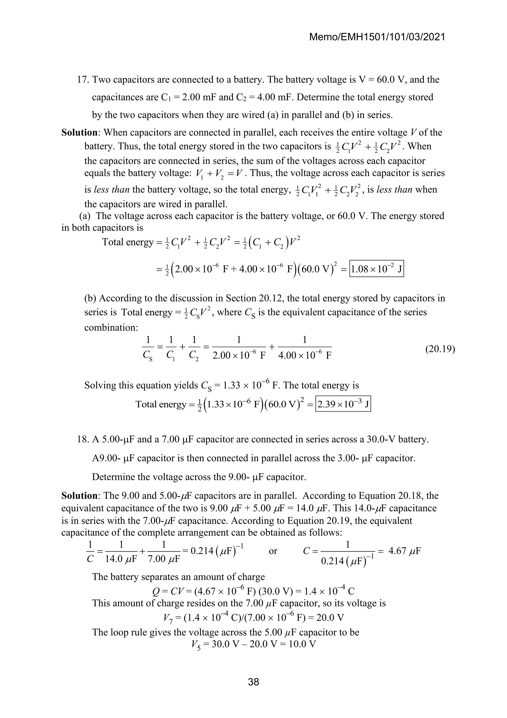 Memo/EMH1501/101/03/2021
38
17. Two capacitors are connected to a battery. The battery voltage is V = 60.0 V, and the
capacitances are C1 = 2.00 mF and C2 = 4.00 mF. Determine the total energy stored
by the two capacitors when they are wired (a) in parallel and (b) in series.
Solution: When capacitors are connected in parallel, each receives the entire voltage V of the
battery. Thus, the total energy stored in the two capacitors is 2 2
1 1
2 2
1 2
CV C V
+ . When
the capacitors are connected in series, the sum of the voltages across each capacitor
equals the battery voltage: 1 2
V V V
+ = . Thus, the voltage across each capacitor is series
is less than the battery voltage, so the total energy, 2 2
1 1
2 2
1 1 2 2
CV C V
+ , is less than when
the capacitors are wired in parallel.
(a) The voltage across each capacitor is the battery voltage, or 60.0 V. The energy stored
in both capacitors is
( )
( )( )
2 2 2
1 1 1
2 2 2
1 2 1 2
2
6 6 2
1
2
Total energy
2.00 10 F + 4.00 10 F 60.0 V 1.08 10 J
C V C V C C V
− − −
= + = +
=   = 
(b) According to the discussion in Section 20.12, the total energy stored by capacitors in
series is 2
1
2 S
Total energy = C V , where CS is the equivalent capacitance of the series
combination:
6 6
S 1 2
1 1 1 1 1
2.00 10 F 4.00 10 F
C C C − −
= + = +
 
(20.19)
Solving this equation yields CS = 1.33  10
−6
F. The total energy is
( )( )2
6 3
1
2
Total energy 1.33 10 F 60.0 V 2.39 10 J
− −
=  = 
18. A 5.00-F and a 7.00 F capacitor are connected in series across a 30.0-V battery.
A9.00- F capacitor is then connected in parallel across the 3.00- F capacitor.
Determine the voltage across the 9.00- F capacitor.
Solution: The 9.00 and 5.00-F capacitors are in parallel. According to Equation 20.18, the
equivalent capacitance of the two is 9.00 F + 5.00 F = 14.0 F. This 14.0-F capacitance
is in series with the 7.00-F capacitance. According to Equation 20.19, the equivalent
capacitance of the complete arrangement can be obtained as follows:
( )
( )
–1
–1
1 1 1 1
= 0.214 F or 4.67 F
14.0 F 7.00 F 0.214 F
C
C
 
  
= + = =
The battery separates an amount of charge
Q = CV = (4.67  10
–6
F) (30.0 V) = 1.4  10
–4
C
This amount of charge resides on the 7.00 µF capacitor, so its voltage is
V7 = (1.4  10
–4
C)/(7.00  10
–6
F) = 20.0 V
The loop rule gives the voltage across the 5.00 µF capacitor to be
V5 = 30.0 V – 20.0 V = 10.0 V
 