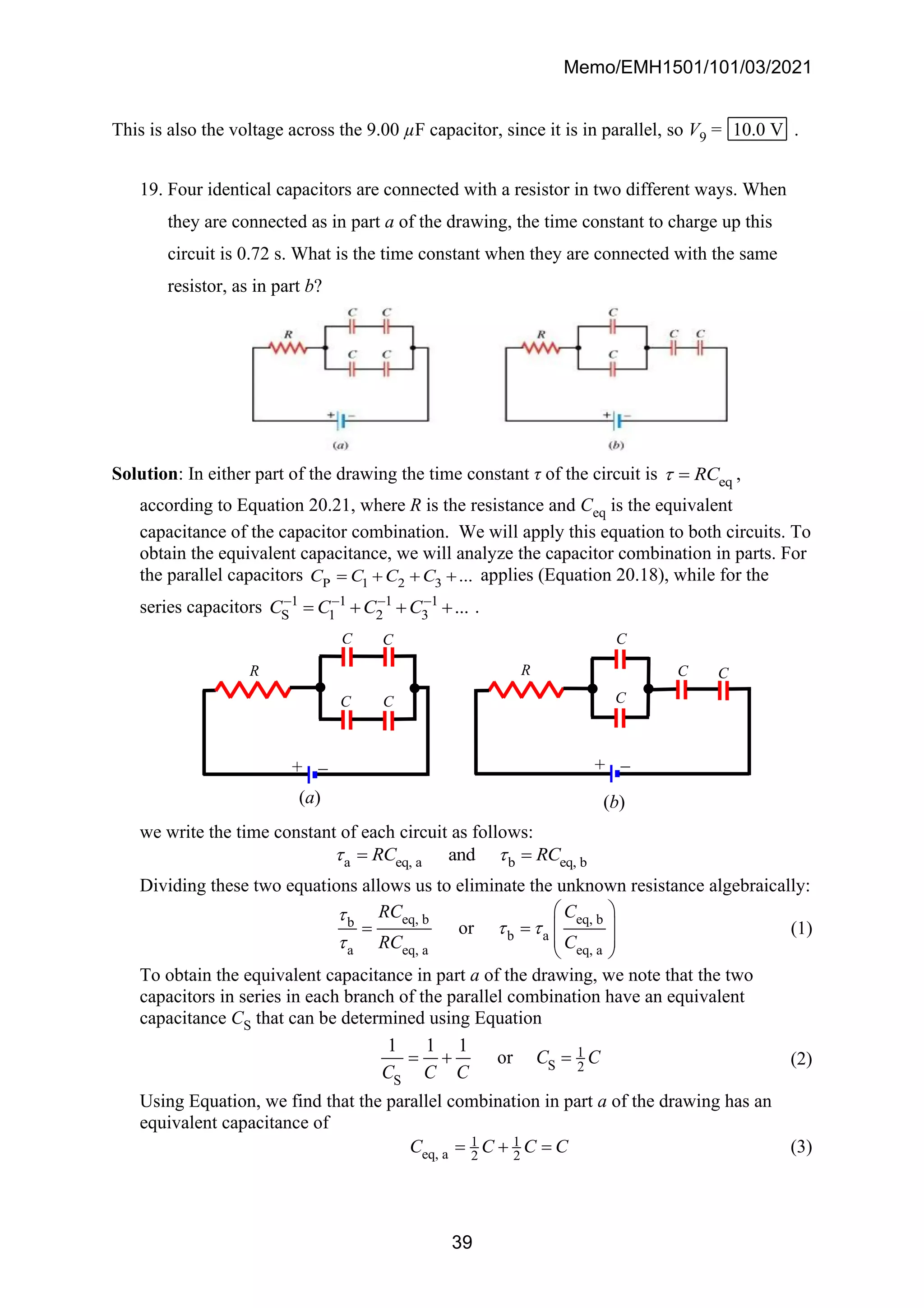 Memo/EMH1501/101/03/2021
39
This is also the voltage across the 9.00 µF capacitor, since it is in parallel, so V9 = 10.0 V .
19. Four identical capacitors are connected with a resistor in two different ways. When
they are connected as in part a of the drawing, the time constant to charge up this
circuit is 0.72 s. What is the time constant when they are connected with the same
resistor, as in part b?
Solution: In either part of the drawing the time constant τ of the circuit is eq
RC
 = ,
according to Equation 20.21, where R is the resistance and Ceq is the equivalent
capacitance of the capacitor combination. We will apply this equation to both circuits. To
obtain the equivalent capacitance, we will analyze the capacitor combination in parts. For
the parallel capacitors P 1 2 3 ...
C C C C
= + + + applies (Equation 20.18), while for the
series capacitors 1 1 1 1
S 1 2 3 ...
C C C C
− − − −
= + + + .
we write the time constant of each circuit as follows:
a eq, a b eq, b
and
RC RC
 
= =
Dividing these two equations allows us to eliminate the unknown resistance algebraically:
eq, b eq, b
b
b a
a eq, a eq, a
or
RC C
RC C

 

 
 
= =
 
 
(1)
To obtain the equivalent capacitance in part a of the drawing, we note that the two
capacitors in series in each branch of the parallel combination have an equivalent
capacitance CS that can be determined using Equation
1
S 2
S
1 1 1
or C C
C C C
= + = (2)
Using Equation, we find that the parallel combination in part a of the drawing has an
equivalent capacitance of
1 1
eq, a 2 2
C C C C
= + = (3)
(b)
R C C
C
C
+ −
(a)
C
C
C C
R
+ −
 