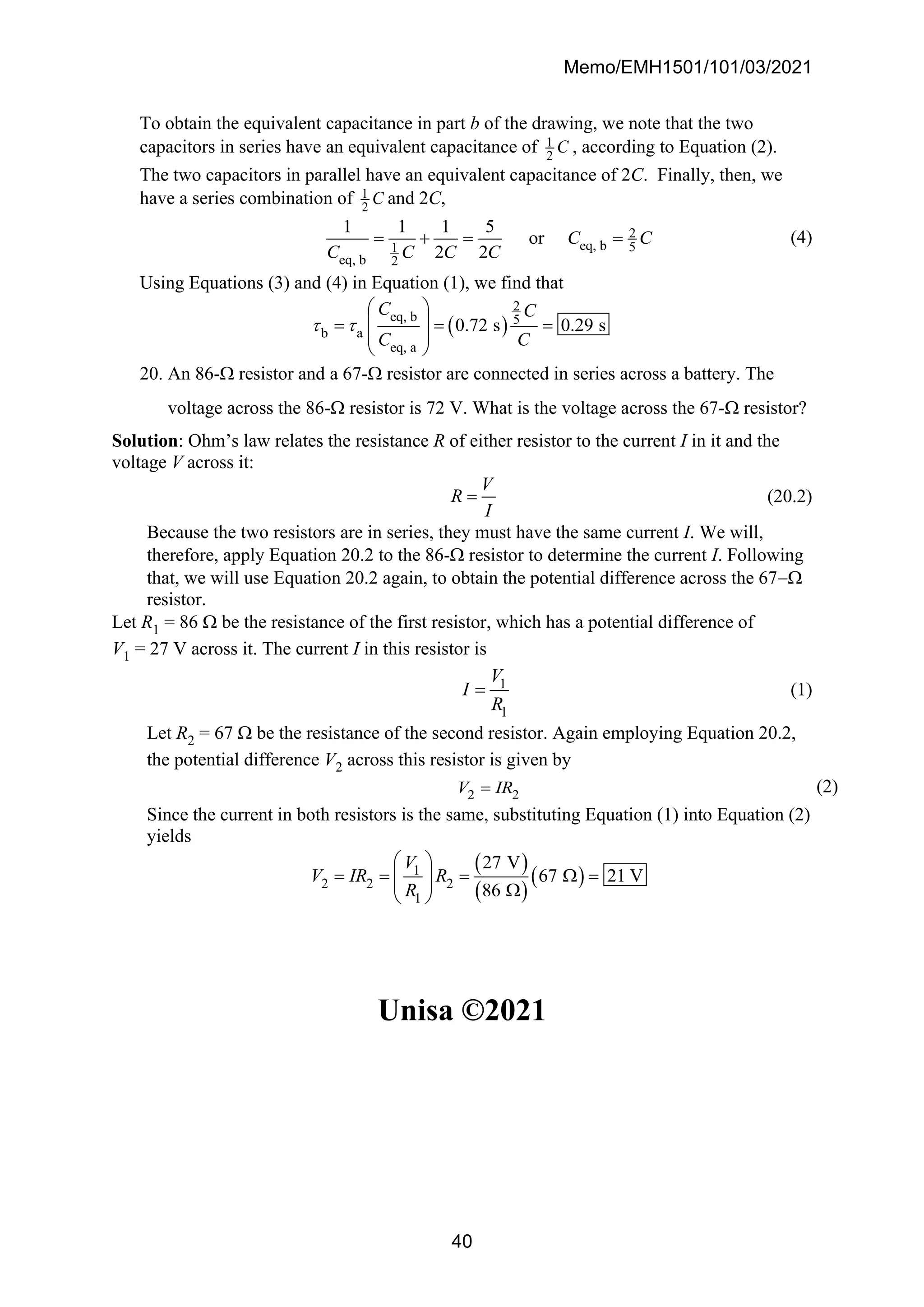 Memo/EMH1501/101/03/2021
40
To obtain the equivalent capacitance in part b of the drawing, we note that the two
capacitors in series have an equivalent capacitance of 1
2
C , according to Equation (2).
The two capacitors in parallel have an equivalent capacitance of 2C. Finally, then, we
have a series combination of 1
2
C and 2C,
2
eq, b 5
1
eq, b 2
1 1 1 5
or
2 2
C C
C C C C
= + = = (4)
Using Equations (3) and (4) in Equation (1), we find that
( )
2
eq, b 5
b a
eq, a
0.72 s 0.29 s
C C
C C
 
 
 
= = =
 
 
20. An 86- resistor and a 67- resistor are connected in series across a battery. The
voltage across the 86- resistor is 72 V. What is the voltage across the 67- resistor?
Solution: Ohm’s law relates the resistance R of either resistor to the current I in it and the
voltage V across it:
V
R
I
= (20.2)
Because the two resistors are in series, they must have the same current I. We will,
therefore, apply Equation 20.2 to the 86- resistor to determine the current I. Following
that, we will use Equation 20.2 again, to obtain the potential difference across the 67−
resistor.
Let R1 = 86  be the resistance of the first resistor, which has a potential difference of
V1 = 27 V across it. The current I in this resistor is
1
1
V
I
R
= (1)
Let R2 = 67  be the resistance of the second resistor. Again employing Equation 20.2,
the potential difference V2 across this resistor is given by
2 2
V IR
= (2)
Since the current in both resistors is the same, substituting Equation (1) into Equation (2)
yields
( )
( )
( )
1
2 2 2
1
27 V
67 21 V
86
V
V IR R
R
 
= = =  =
 
  
 
Unisa ©2021
 