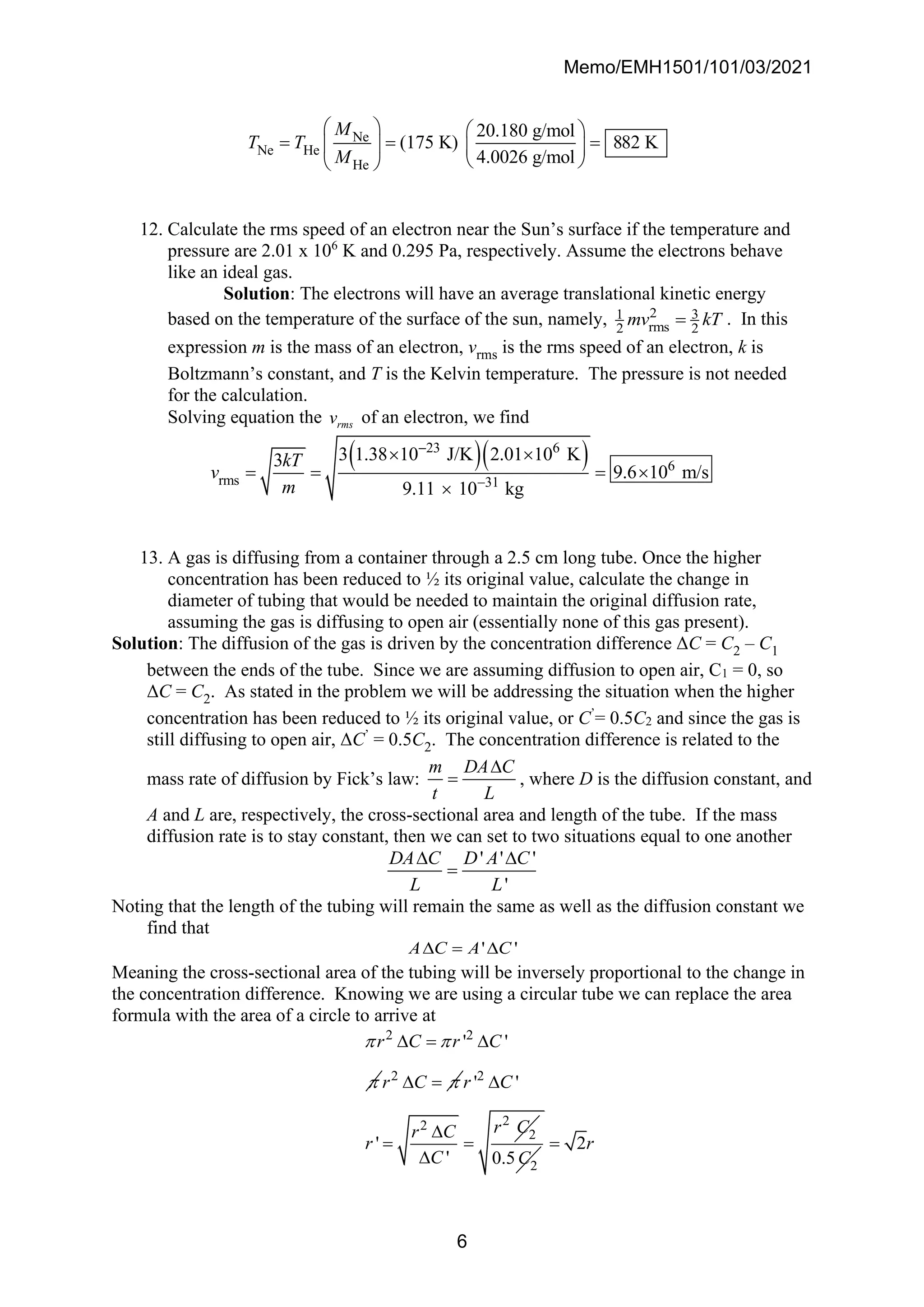 Memo/EMH1501/101/03/2021
6
Ne
Ne He
He
20.180 g/mol
(175 K) 882 K
4.0026 g/mol
M
T T
M
   
= = =
   
 
 
12. Calculate the rms speed of an electron near the Sun’s surface if the temperature and
pressure are 2.01 x 106
K and 0.295 Pa, respectively. Assume the electrons behave
like an ideal gas.
Solution: The electrons will have an average translational kinetic energy
based on the temperature of the surface of the sun, namely, 2 3
1
rms
2 2
mv kT
= . In this
expression m is the mass of an electron, vrms is the rms speed of an electron, k is
Boltzmann’s constant, and T is the Kelvin temperature. The pressure is not needed
for the calculation.
Solving equation the rms
v of an electron, we find
( )( )
31
23 6
6
rms
3 1.38 10 J/K 2.01 10
9.11 10
K
3
9.6 10 m/s
kg
kT
v
m −
−
= = 

 
=
13. A gas is diffusing from a container through a 2.5 cm long tube. Once the higher
concentration has been reduced to ½ its original value, calculate the change in
diameter of tubing that would be needed to maintain the original diffusion rate,
assuming the gas is diffusing to open air (essentially none of this gas present).
Solution: The diffusion of the gas is driven by the concentration difference ΔC = C2 – C1
between the ends of the tube. Since we are assuming diffusion to open air, C1 = 0, so
ΔC = C2. As stated in the problem we will be addressing the situation when the higher
concentration has been reduced to ½ its original value, or C’
= 0.5C2 and since the gas is
still diffusing to open air, ΔC’
= 0.5C2. The concentration difference is related to the
mass rate of diffusion by Fick’s law:
m DA C
t L

= , where D is the diffusion constant, and
A and L are, respectively, the cross-sectional area and length of the tube. If the mass
diffusion rate is to stay constant, then we can set to two situations equal to one another
' ' '
'
DA C D A C
L L
 
=
Noting that the length of the tubing will remain the same as well as the diffusion constant we
find that
' '
A C A C
 = 
Meaning the cross-sectional area of the tubing will be inversely proportional to the change in
the concentration difference. Knowing we are using a circular tube we can replace the area
formula with the area of a circle to arrive at
2 2
' '
r C r C
 

 = 
2
r C 
 = 2
2
2
2
' '
'
'
r C
r C
r C
r
C


= =
 2
0.5C
2r
=
 