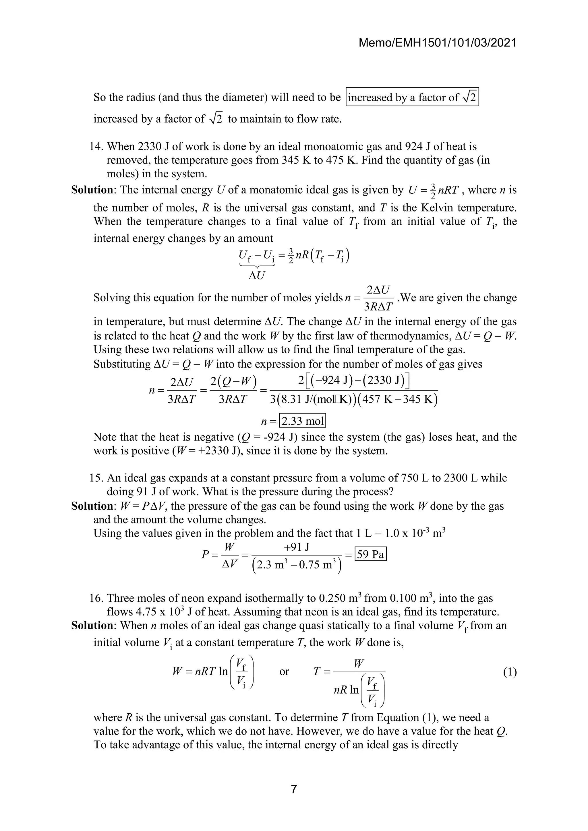 Memo/EMH1501/101/03/2021
7
So the radius (and thus the diameter) will need to be increased by a factor of 2
increased by a factor of 2 to maintain to flow rate.
14. When 2330 J of work is done by an ideal monoatomic gas and 924 J of heat is
removed, the temperature goes from 345 K to 475 K. Find the quantity of gas (in
moles) in the system.
Solution: The internal energy U of a monatomic ideal gas is given by 3
2
U nRT
= , where n is
the number of moles, R is the universal gas constant, and T is the Kelvin temperature.
When the temperature changes to a final value of Tf from an initial value of Ti, the
internal energy changes by an amount
( )
3
f i f i
2
U U nR T T
U
− = −

Solving this equation for the number of moles yields
2
3
U
n
R T

=

.We are given the change
in temperature, but must determine U. The change U in the internal energy of the gas
is related to the heat Q and the work W by the first law of thermodynamics, U = Q − W.
Using these two relations will allow us to find the final temperature of the gas.
Substituting U = Q − W into the expression for the number of moles of gas gives
( ) ( ) ( )
( )( )
2 924 J 2330 J
2
2
3 3 3 8.31 J/(mol K) 457 K 345 K
2.33 mol
Q W
U
n
R T R T
n
 
− −
−
  
= = =
  −
=
Note that the heat is negative (Q = -924 J) since the system (the gas) loses heat, and the
work is positive (W = +2330 J), since it is done by the system.
15. An ideal gas expands at a constant pressure from a volume of 750 L to 2300 L while
doing 91 J of work. What is the pressure during the process?
Solution: W = PV, the pressure of the gas can be found using the work W done by the gas
and the amount the volume changes.
Using the values given in the problem and the fact that 1 L = 1.0 x 10-3
m3
( )
3 3
91 J
59 Pa
2.3 m 0.75 m
W
P
V
+
= = =
 −
16. Three moles of neon expand isothermally to 0.250 m3
from 0.100 m3
, into the gas
flows 4.75 x 103
J of heat. Assuming that neon is an ideal gas, find its temperature.
Solution: When n moles of an ideal gas change quasi statically to a final volume Vf from an
initial volume Vi at a constant temperature T, the work W done is,
f
i f
i
ln or
ln
V W
W nRT T
V V
nR
V
 
= =
 
 
 
 
 
(1)
where R is the universal gas constant. To determine T from Equation (1), we need a
value for the work, which we do not have. However, we do have a value for the heat Q.
To take advantage of this value, the internal energy of an ideal gas is directly
 