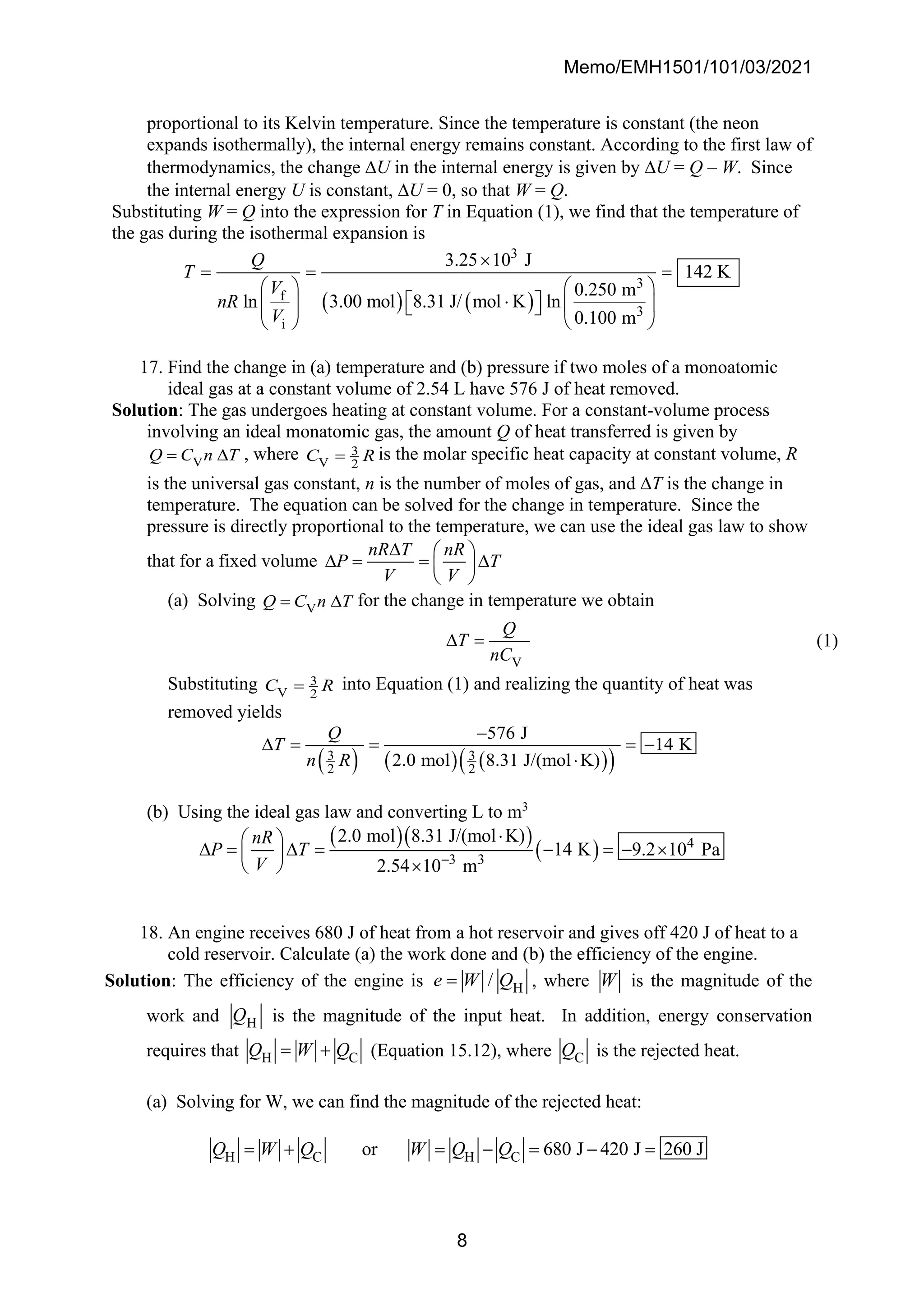 Memo/EMH1501/101/03/2021
8
proportional to its Kelvin temperature. Since the temperature is constant (the neon
expands isothermally), the internal energy remains constant. According to the first law of
thermodynamics, the change U in the internal energy is given by U = Q – W. Since
the internal energy U is constant, U = 0, so that W = Q.
Substituting W = Q into the expression for T in Equation (1), we find that the temperature of
the gas during the isothermal expansion is
( ) ( )
3
3
f
3
i
3.25 10 J
142 K
0.250 m
3.00 mol 8.31 J/ mol K ln
ln
0.100 m
Q
T
V
nR
V

= = =
   

 
   
 
 
 
17. Find the change in (a) temperature and (b) pressure if two moles of a monoatomic
ideal gas at a constant volume of 2.54 L have 576 J of heat removed.
Solution: The gas undergoes heating at constant volume. For a constant-volume process
involving an ideal monatomic gas, the amount Q of heat transferred is given by
V
Q C n T
=  , where 3
V 2
C R
= is the molar specific heat capacity at constant volume, R
is the universal gas constant, n is the number of moles of gas, and T is the change in
temperature. The equation can be solved for the change in temperature. Since the
pressure is directly proportional to the temperature, we can use the ideal gas law to show
that for a fixed volume
nR T nR
P T
V V
  
 = = 
 
 
(a) Solving V
Q C n T
=  for the change in temperature we obtain
V
Q
T
nC
 = (1)
Substituting 3
V 2
C R
= into Equation (1) and realizing the quantity of heat was
removed yields
( ) ( ) ( )
( )
3 3
2 2
576 J
14 K
2.0 mol 8.31 J/(mol K)
Q
T
n R
−
 = = = −

(b) Using the ideal gas law and converting L to m3
( )( )
( ) 4
3 3
2.0 mol 8.31 J/(mol K)
14 K 9.2 10 Pa
2.54 10 m
nR
P T
V −

 
 =  = − = − 
 

 
18. An engine receives 680 J of heat from a hot reservoir and gives off 420 J of heat to a
cold reservoir. Calculate (a) the work done and (b) the efficiency of the engine.
Solution: The efficiency of the engine is H
/
e W Q
= , where W is the magnitude of the
work and H
Q is the magnitude of the input heat. In addition, energy conservation
requires that H C
Q W Q
= + (Equation 15.12), where C
Q is the rejected heat.
(a) Solving for W, we can find the magnitude of the rejected heat:
H C H C
or 680 J 420 J 260 J
Q W Q W Q Q
= + = − = − =
 