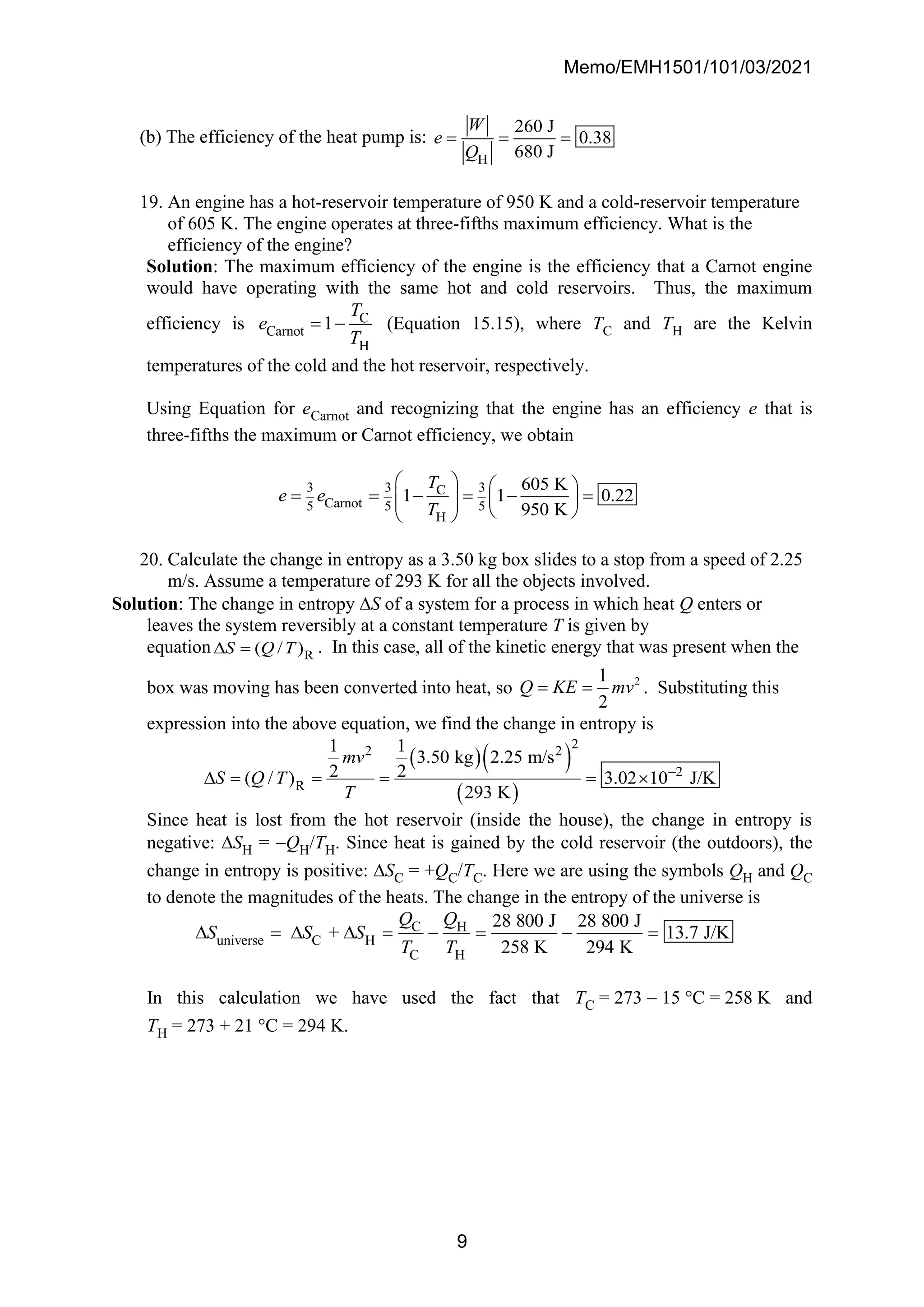 Memo/EMH1501/101/03/2021
9
(b) The efficiency of the heat pump is:
H
260 J
0.38
680 J
W
e
Q
= = =
19. An engine has a hot-reservoir temperature of 950 K and a cold-reservoir temperature
of 605 K. The engine operates at three-fifths maximum efficiency. What is the
efficiency of the engine?
Solution: The maximum efficiency of the engine is the efficiency that a Carnot engine
would have operating with the same hot and cold reservoirs. Thus, the maximum
efficiency is C
Carnot
H
1
T
e
T
= − (Equation 15.15), where TC and TH are the Kelvin
temperatures of the cold and the hot reservoir, respectively.
Using Equation for eCarnot and recognizing that the engine has an efficiency e that is
three-fifths the maximum or Carnot efficiency, we obtain
3 3 3
C
Carnot
5 5 5
H
605 K
1 1 0.22
950 K
T
e e
T
   
= = − = − =
   
   
 
20. Calculate the change in entropy as a 3.50 kg box slides to a stop from a speed of 2.25
m/s. Assume a temperature of 293 K for all the objects involved.
Solution: The change in entropy S of a system for a process in which heat Q enters or
leaves the system reversibly at a constant temperature T is given by
equation R
( / )
S Q T
 = . In this case, all of the kinetic energy that was present when the
box was moving has been converted into heat, so 2
1
2
Q KE mv
= = . Substituting this
expression into the above equation, we find the change in entropy is
( )( )
( )
2
2 2
2
R
1 1
3.50 kg 2.25 m/s
2 2
( / ) 3.02 10 J/K
293 K
mv
S Q T
T
−
 = = = = 
Since heat is lost from the hot reservoir (inside the house), the change in entropy is
negative: SH = −QH/TH. Since heat is gained by the cold reservoir (the outdoors), the
change in entropy is positive: SC = +QC/TC. Here we are using the symbols QH and QC
to denote the magnitudes of the heats. The change in the entropy of the universe is
C H
universe C H
C H
28 800 J 28 800 J
+ 13.7 J/K
258 K 294 K
Q Q
S S S
T T
 =   = − = − =
In this calculation we have used the fact that TC = 273 − 15 C = 258 K and
TH = 273 + 21 C = 294 K.
 