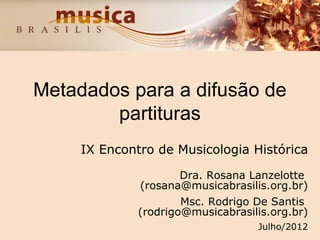 Metadados para a difusão de
partituras
IX Encontro de Musicologia Histórica
Dra. Rosana Lanzelotte
(rosana@musicabrasilis.org.br)
Msc. Rodrigo De Santis
(rodrigo@musicabrasilis.org.br)
Julho/2012
 