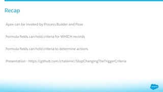 Recap
​ Apex can be invoked by Process Builder and Flow
​ Formula ﬁelds can hold criteria for WHICH records
​ Formula ﬁelds can hold criteria to determine actions
​ Presentation - https://github.com/chalemic/StopChangingTheTriggerCriteria
 