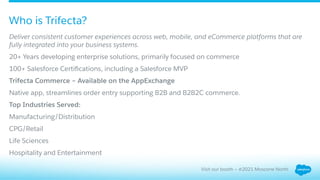Deliver consistent customer experiences across web, mobile, and eCommerce platforms that are
fully integrated into your business systems.
​ 20+ Years developing enterprise solutions, primarily focused on commerce
​ 100+ Salesforce Certiﬁcations, including a Salesforce MVP
Trifecta Commerce – Available on the AppExchange
​ Native app, streamlines order entry supporting B2B and B2B2C commerce.
Top Industries Served:
​ Manufacturing/Distribution
​ CPG/Retail
​ Life Sciences
​ Hospitality and Entertainment
Who is Trifecta?
Visit our booth – #2021 Moscone North
 