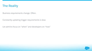 ​ Business requirements change. Often.
​ Constantly updating trigger requirements is slow
​ Let admins focus on “when” and developers on “how”
The Reality
 