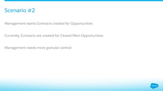 ​ Management wants Contracts created for Opportunities
​ Currently, Contracts are created for Closed/Won Opportunities
​ Management needs more granular control
Scenario #2
 
