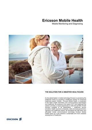 Ericsson Mobile Health
            Mobile Monitoring and Diagnosing




 THE SOLUTION FOR A SMARTER HEALTHCARE


 As the global leader in mobile technology Ericsson is pioneering the
 healthcare sector by providing a healthcare solution for enhanced
 healthcare payers’ mobility – Ericsson Mobile Health, a crossbreed
 of the latest mobile information and communications technologies
 and healthcare. By existing on the verge of ICT and healthcare the
 solution provides a unique opportunity to make the benefits of both
 domains available to all stakeholders – healthcare service
 providers, health insurance companies, state and local government,
 operators and healthcare payers. By leveraging the high-reach and
 affordable mobile communications technology Ericsson Mobile
 Health opens up a way towards a sustainable and more unbiased
 development of healthcare.
 