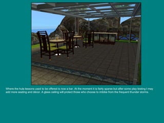 Where the hula lessons used to be offered is now a bar. At the moment it is fairly sparse but after some play testing I may add more seating and décor. A glass ceiling will protect those who choose to imbibe from the frequent thunder storms. 