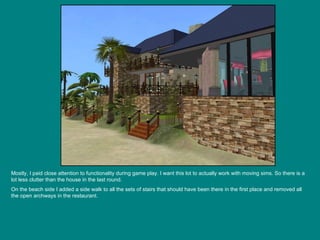 Mostly, I paid close attention to functionality during game play. I want this lot to actually work with moving sims. So there is a lot less clutter than the house in the last round. On the beach side I added a side walk to all the sets of stairs that should have been there in the first place and removed all the open archways in the restaurant. 