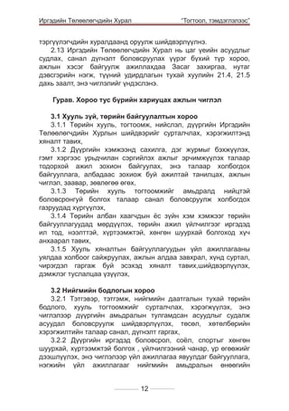 Иргэдийн Төлөөлөгчдийн Хурал

	

“Тогтоол, тэмдэглэлээс”

тэргүүлэгчдийн хуралдаанд оруулж шийдвэрлүүлнэ.
2.13 Иргэдийн Төлөөлөгчдийн Хурал нь цаг үеийн асуудлыг
судлах, санал дүгнэлт боловсруулах үүрэг бүхий түр хороо,
ажлын хэсэг байгуулж ажиллахдаа Засаг захиргаа, нутаг
дэвсгэрийн нэгж, түүний удирдлагын тухай хуулийн 21.4, 21.5
дахь заалт, энэ чиглэлийг үндэслэнэ.
Гурав. Хороо тус бүрийн хариуцах ажлын чиглэл
3.1 Хууль зүй, төрийн байгуулалтын хороо
3.1.1 Төрийн хууль, тогтоомж, нийслэл, дүүргийн Иргэдийн
Төлөөлөгчдийн Хурлын шийдвэрийг сурталчлах, хэрэгжилтэнд
хяналт тавих,
3.1.2 Дүүргийн хэмжээнд сахилга, дэг журмыг бэхжүүлэх,
гэмт хэргээс урьдчилан сэргийлэх ажлыг эрчимжүүлэх талаар
тодорхой ажил зохион байгуулах, энэ талаар холбогдох
байгууллага, албадаас зохиож буй ажилтай танилцах, ажлын
чиглэл, заавар, зөвлөгөө өгөх,
3.1.3 Төрийн хууль тогтоомжийг амьдралд нийцтэй
боловсронгуй болгох талаар санал боловсруулж холбогдох
газруудад хүргүүлэх,
3.1.4 Төрийн албан хаагчдын ёс зүйн хэм хэмжээг төрийн
байгууллагуудад мөрдүүлэх, төрийн ажил үйлчилгээг иргэдэд
ил тод, нээлттэй, хүртээмжтэй, хөнгөн шуурхай болгоход хүч
анхаарал тавих,
3.1.5 Хууль хяналтын байгууллагуудын үйл ажиллагааны
уялдаа холбоог сайжруулах, ажлын алдаа завхрал, хүнд суртал,
чирэгдэл гаргаж буй эсэхэд хяналт тавих,шийдвэрлүүлэх,
дэмжлэг туслалцаа үзүүлэх,
3.2 Нийгмийн бодлогын хороо
3.2.1 Тэтгэвэр, тэтгэмж, нийгмийн даатгалын тухай төрийн
бодлого, хууль тогтоомжийг сурталчлах, хэрэгжүүлэх, энэ
чиглэлээр дүүргийн амьдралын тулгамдсан асуудлыг судалж
асуудал боловсруулж шийдвэрлүүлэх, төсөл, хөтөлбөрийн
хэрэгжилтийн талаар санал, дүгнэлт гаргах,
3.2.2 Дүүргийн иргэдэд боловсрол, соёл, спортыг хөнгөн
шуурхай, хүртээмжтэй болгох , үйлчилгээний чанар, үр өгөөжийг
дээшлүүлэх, энэ чиглэлээр үйл ажиллагаа явуулдаг байгууллага,
нэгжийн үйл ажиллагааг нийгмийн амьдралын өнөөгийн
12

 