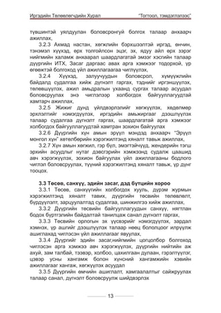 Иргэдийн Төлөөлөгчдийн Хурал

	

“Тогтоол, тэмдэглэлээс”

түвшинтэй уялдуулан боловсронгуй болгох талаар анхаарч
ажиллах,
3.2.3 Ахмад настан, хөгжлийн бэрхшээлтэй иргэд, өнчин,
тэнэмэл хүүхэд, өрх толгойлсон эцэг, эх, ядуу айл өрх зэрэг
нийгмийн халамж анхаарал шаардлагатай эмзэг хэсгийн талаар
дүүргийн ИТХ, Засаг даргаас авах арга хэмжээг тодорхой, үр
өгөөжтэй болгоход үйл ажиллагаагаа чиглүүлэх,
3.2.4
Хүүхэд,
залуучуудын
боловсрол,
хүмүүжлийн
байдалд судалгаа хийж дүгнэлт гаргах, тэднийг иргэншүүлэх,
төлөвшүүлэх, ажил амьдралын ухаанд сургах талаар асуудал
боловсруулах энэ чиглэлээр холбогдох байгууллагуудтай
хамтарч ажиллах,
3.2.5 Жижиг дунд үйлдвэрлэлийг хөгжүүлэх, хөдөлмөр
эрхлэлтийг нэмэгдүүлэх, иргэдийн амьжиргааг дээшлүүлэх
талаар судалгаа дүгнэлт гаргах, шаардлагатай арга хэмжээг
холбогдох байгууллагуудтай хамтран зохион байгуулах
3.2.6 Дүүргийн хүн амын эрүүл мэндэд анхаарч “Эрүүл
монгол хүн” хөтөлбөрийн хэрэгжилтэнд хяналт тавьж ажиллах,
3.2.7 Хүн амын хөгжил, гэр бүл, эмэгтэйчүүд, жендерийн тэгш
эрхийн асуудлыг нутаг дэвсгэрийн хэмжээнд судалж цаашид
авч хэрэгжүүлэх, зохион байгуулах үйл ажиллагааны бодлого
чиглэл боловсруулах, түүний хэрэгжилтэнд хяналт тавьж, үр дүнг
тооцох.
3.3 Төсөв, санхүү, эдийн засаг, дэд бүтцийн хороо
3.3.1 Төсөв, санхүүгийн холбогдох хууль, дүрэм журмын
хэрэгжилтэнд хяналт тавих, дүүргийн төсвийн төлөвлөлт,
бүрдүүлэлт, зарцуулалтад судалгаа, шинжилгээ хийж ажиллах,
3.3.2 Дүүргийн төсвийн байгууллагуудын санхүү, нягтлан
бодох бүртгэлийн байдалтай танилцаж санал дүгнэлт гаргах,
3.3.3 Төсвийн орлогын эх үүсвэрийг нэмэгдүүлэх, зардал
хэмнэх, үр ашгийг дээшлүүлэх талаар нөөц бололцоог илрүүлж
ашиглахад чиглэсэн үйл ажиллагааг явуулах,
3.3.4 Дүүргийг эдийн засаг,нийгмийн цогцолбор болгоход
чиглэсэн арга хэмжээ авч хэрэгжүүлэх, дүүргийн нийтийн аж
ахуй, зам талбай, тээвэр, холбоо, цахилгаан дулаан, гэрэлтүүлэг,
цэвэр усны хангамж болон хүнсний хангамжийн хэвийн
ажиллагааг хангаж, хөгжүүлэх асуудал
3.3.5 Дүүргийн өмчийн ашиглалт, хамгаалалтыг сайжруулах
талаар санал, дүгнэлт боловсруулж шийдвэрлэх
13

 