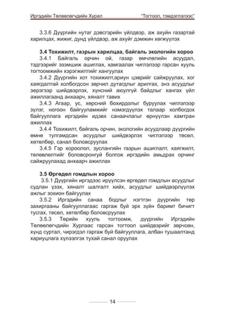 Иргэдийн Төлөөлөгчдийн Хурал

	

“Тогтоол, тэмдэглэлээс”

3.3.6 Дүүргийн нутаг дэвсгэрийн үйлдвэр, аж ахуйн газартай
харилцах, жижиг, дунд үйлдвэр, аж ахуйг дэмжин хөгжүүлэх
3.4 Тохижилт, газрын харилцаа, байгаль экологийн хороо
3.4.1 Байгаль орчин ой, газар өмчлөлийн асуудал,
тэдгээрийг эзэмшиж ашиглах, хамгаалах чиглэлээр гарсан хууль
тогтоомжийн хэрэгжилтийг хангуулах
3.4.2 Дүүргийн хот тохижилт,ариун цэврийг сайжруулах, хог
хаягдалтай холбогдсон зөрчил дутагдлыг арилгах, энэ асуудлыг
эерэгээр шийдвэрлэх, хүнсний аюулгүй байдлыг хангах үйл
ажиллагаанд анхаарч, хяналт тавих
3.4.3 Агаар, ус, хөрсний бохирдолыг буруулах чиглэлээр
зүлэг, ногоон байгууламжийг нэмэгдүүлэх талаар холбогдох
байгууллага иргэдийн идэвх санаачлагыг өрнүүлэн хамтран
ажиллах
3.4.4 Тохижилт, байгаль орчин, экологийн асуудлаар дүүргийн
өмнө тулгамдсан асуудлыг шийдвэрлэх чиглэлээр төсөл,
хөтөлбөр, санал боловсруулах
3.4.5 Гэр хороолол, зуслангийн газрын ашиглалт, хаягжилт,
төлөвлөлтийг боловсронгуй болгож иргэдийн амьдрах орчинг
сайжруулахад анхаарч ажиллах
3.5 Өргөдөл гомдлын хороо
3.5.1 Дүүргийн иргэдээс ирүүлсэн өргөдөл гомдлын асуудлыг
судлан үзэх, хяналт шалгалт хийх, асуудлыг шийдвэрлүүлэх
ажлыг зохион байгуулах
3.5.2 Иргэдийн санаа бодлыг нэгтгэн дүүргийн төр
захиргааны байгууллагаас гаргаж буй эрх зүйн баримт бичигт
тусгах, төсөл, хөтөлбөр боловсруулах
3.5.3
Төрийн
хууль
тогтоомж,
дүүргийн
Иргэдийн
Төлөөлөгчдийн Хурлаас гарсан тогтоол шийдвэрийг зөрчсөн,
хүнд суртал, чирэгдэл гаргаж буй байгууллага, албан тушаалтанд
хариуцлага хүлээлгэх тухай санал оруулах

14

 