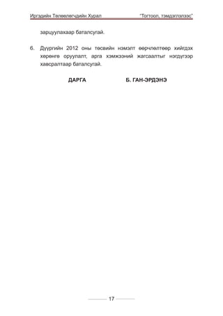 Иргэдийн Төлөөлөгчдийн Хурал

	

“Тогтоол, тэмдэглэлээс”

зарцуулахаар баталсугай.
6. 	 Дүүргийн 2012 оны төсвийн нэмэлт өөрчлөлтөөр хийгдэх
хөрөнгө оруулалт, арга хэмжээний жагсаалтыг нэгдүгээр
хавсралтаар баталсугай.
		

ДАРГА 		

Б. ГАН-ЭРДЭНЭ

17

 