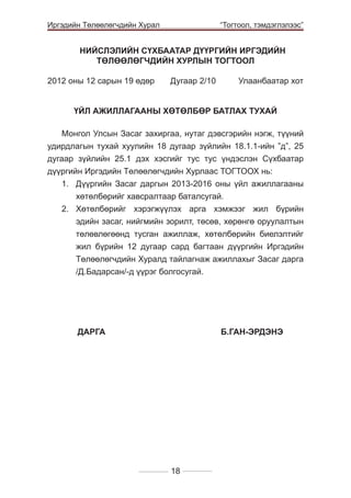 Иргэдийн Төлөөлөгчдийн Хурал

	

“Тогтоол, тэмдэглэлээс”

НИЙСЛЭЛИЙН СҮХБААТАР ДҮҮРГИЙН ИРГЭДИЙН
ТӨЛӨӨЛӨГЧДИЙН ХУРЛЫН ТОГТООЛ
2012 оны 12 сарын 19 өдөр 	

Дугаар 2/10 	

Улаанбаатар хот

ҮЙЛ АЖИЛЛАГААНЫ ХӨТӨЛБӨР БАТЛАХ ТУХАЙ
Монгол Улсын Засаг захиргаа, нутаг дэвсгэрийн нэгж, түүний
удирдлагын тухай хуулийн 18 дугаар зүйлийн 18.1.1-ийн ”д”, 25
дугаар зүйлийн 25.1 дэх хэсгийг тус тус үндэслэн Сүхбаатар
дүүргийн Иргэдийн Төлөөлөгчдийн Хурлаас ТОГТООХ нь:
1. 	 Дүүргийн Засаг даргын 2013-2016 оны үйл ажиллагааны
хөтөлбөрийг хавсралтаар баталсугай.
2. 	
Хөтөлбөрийг хэрэгжүүлэх арга хэмжээг жил бүрийн
эдийн засаг, нийгмийн зорилт, төсөв, хөрөнгө оруулалтын
төлөвлөгөөнд тусган ажиллаж, хөтөлбөрийн биелэлтийг
жил бүрийн 12 дугаар сард багтаан дүүргийн Иргэдийн
Төлөөлөгчдийн Хуралд тайлагнаж ажиллахыг Засаг дарга
/Д.Бадарсан/-д үүрэг болгосугай.
	

	

ДАРГА 			

Б.ГАН-ЭРДЭНЭ

18

 