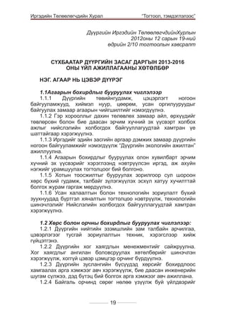 Иргэдийн Төлөөлөгчдийн Хурал

	

“Тогтоол, тэмдэглэлээс”

Дүүргийн Иргэдийн ТөлөөлөгчдийнХурлын
2012оны 12 сарын 19-ний
өдрийн 2/10 тогтоолын хавсралт
СҮХБААТАР ДҮҮРГИЙН ЗАСАГ ДАРГЫН 2013-2016
ОНЫ ҮЙЛ АЖИЛЛАГААНЫ ХӨТӨЛБӨР
НЭГ. АГААР НЬ ЦЭВЭР ДҮҮРЭГ
			
				
1.1Агаарын бохирдлыг бууруулах чиглэлээр		
1.1.1
Дүүргийн
төвийнгудамж,
цэцэрлэгт
ногоон
байгууламжууд, хиймэл нуур, цөөрөм, усан оргилууруудыг
байгуулах замаар агаарын чийгшилтийг нэмэгдүүлнэ.	
1.1.2 Гэр хорооллыг дахин төлөвлөх замаар айл, өрхүүдийг
төвлөрсөн болон бие даасан эрчим хүчний эх үүсвэрт холбох
ажлыг нийслэлийн холбогдох байгууллагуудтай хамтран үе
шаттайгаар хэрэгжүүлнэ.
1.1.3 Иргэдийг эдийн засгийн аргаар дэмжих замаар дүүргийн
ногоон байгууламжийг нэмэгдүүлж “Дүүргийн экологийн ажилтан”
ажиллуулна.
1.1.4 Агаарын бохирдлыг бууруулах олон хувилбарт эрчим
хүчний эх үүсвэрийг хэрэглээнд нэвтрүүлсэн иргэд, аж ахуйн
нэгжийг урамшуулах тогтолцоог бий болгоно.
1.1.5 Хотын тоосжилтыг бууруулах зорилгоор сул шороон
хөрс бүхий гудамж, талбайг зүлэгжүүлэх эсхүл хатуу хучилттай
болгох журам гаргаж мөрдүүлнэ.
1.1.6 Усан халаалтын болон технологийн зориулалт бүхий
зуухнуудад бүртгэл хяналтын тогтолцоо нэвтрүүлж, технологийн
шинэчлэлийг Нийслэлийн холбогдох байгууллагуудтай хамтран
хэрэгжүүлнэ.
			
				
1.2 Хөрс болон орчны бохирдлыг бууруулах чиглэлээр:
1.2.1 Дүүргийн нийтийн эзэмшлийн зам талбайн арчилгаа,
цэвэрлэгээг тусгай зориулалтын техник, хэрэгслээр хийж
гүйцэтгэнэ.							
1.2.2 Дүүргийн хог хаягдлын менежментийг сайжруулна.
Хог хаягдлыг ангилан боловсруулах хөтөлбөрийг шинэчлэн
хэрэгжүүлж, хоггүй цэвэр цэмцгэр орчинг бүрдүүлнэ. 	
1.2.3 Дүүргийн зуслангийн бүсүүдэд хөрсийг бохирдлоос
хамгаалах арга хэмжээг авч хэрэгжүүлж, бие даасан инженерийн
шугам сүлжээ, дэд бүтэц бий болгох арга хэмжээг авч ажиллана.
1.2.4 Байгаль орчинд сөрөг нөлөө үзүүлж буй үйлдвэрийг

19

 