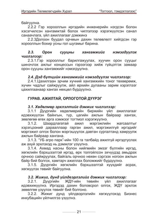 Иргэдийн Төлөөлөгчдийн Хурал

	

“Тогтоол, тэмдэглэлээс”

байгуулна.					
2.2.2 Гэр хорооллын иргэдийн инженерийн нэгдсэн болон
хэсэгчилсэн хангамжтай болох чиглэлээр хэрэгжүүлсэн санал
санаачлага, үйл ажиллагааг дэмжинэ			
2.2.3Долоон буудал орчмын дахин төлөвлөлт хийгдсэн гэр
хорооллын бохир усны гол шугамыг барина.
							
2.3.
Орон
сууцны
хангамжийг
нэмэгдүүлэх
чиглэлээр:	
2.3.1.Гэр хорооллыг барилгажуулах, хуучин орон сууцыг
шинэчлэх ажлыг концессын гэрээгээр хийж гүйцэтгэх замаар
орон сууцны хангамжийг нэмэгдүүлнэ. 				
			
2.4. Дэд бүтцийн хангамжийг нэмэгдүүлэх чиглэлээр:
2.4.1.Цахилгаан эрчим хүчний хангамжийн тоног төхөөрөмж,
хүчин чадлыг сайжруулж, айл өрхийн дулааны зарим хэрэглээг
цахилгаанаар хангах нөхцөл бүрдүүлнэ.				
			
ГУРАВ. АЖИЛТАЙ, ОРЛОГОТОЙ ДҮҮРЭГ
3.1. Хөдөлмөр эрхлэлтийг дэмжих чиглэлээр:	
3.1.1 Дүүргийн хөдөлмөрийн биржийн үйл ажиллагааг
идэвхжүүлэн байнгын, түр, цагийн ажлын байраар хангах,
зөвлөгөө өгөх арга хэмжээг тогтмол хэрэгжүүлнэ.
3.1.2.
Шаардлагатай
ажил
мэргэжлийн
жагсаалтыг
хэрэгцээний дарааллаар гарган ажил, мэргэжилгүй иргэдийг
мэргэжил олгох болон мэргэшүүлэх давтан сургалтанд хамруулж
ажлын байраар хангана.
3.1.3. “УБ агро парк”-ийн 100 га талбайд ажилгүй иргэдтуслах
аж ахуй эрхлэхэд нь дэмжлэг үзүүлнэ.
3.1.4. Ахмад насны болон нийгмийн эмзэг бүлгийн иргэд,
хөгжлийн бэрхшээлтэй иргэд, өрх толгойлсон эхчүүдэд амьдрах
орчноо сайжруулах, байгаль орчноо нөхөн сэргээх ногоон ажлын
байр бий болгох, хамтарч ажиллах боломжийг бүрдүүлнэ.
3.1.5. Дүүргийн хөгжлийн бэрхшээлтэй хүүхдийг асрах,
хөгжүүлэх төвийг байгуулна.						
		
3.2. Жижиг, дунд үйлдвэрлэлийг дэмжих чиглэлээр:
3.2.1.
Дүүргийн
ЖДҮ-ийн
төвийн
үйл
ажиллагааг
идэвхижүүлнэ. Иргэдэд дахин боловсрол олгох, ЖДҮ эрхлэх
зөвөлгөө үзүүлэх төвийг бий болгоно.	
3.2.2. Жижиг дунд үйлдвэрлэлийн хөгжүүлэхэд Бизнес
инкубацийн үйлчилгээ үзүүлнэ.
21

 