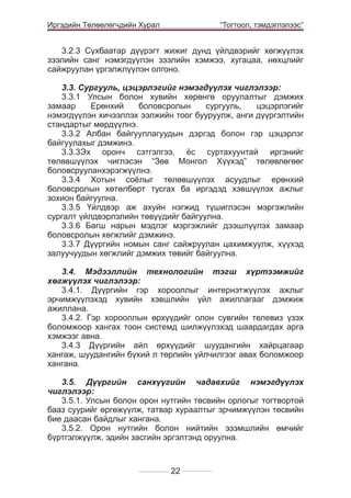 Иргэдийн Төлөөлөгчдийн Хурал

	

“Тогтоол, тэмдэглэлээс”

3.2.3 Сүхбаатар дүүрэгт жижиг дунд үйлдвэрийг хөгжүүлэх
зээлийн санг нэмэгдүүлэн зээлийн хэмжээ, хугацаа, нөхцлийг
сайжруулан үргэлжлүүлэн олгоно.	
				
				
3.3. Сургууль, цэцэрлэгийг нэмэгдүүлэх чиглэлээр:
3.3.1 Улсын болон хувийн хөрөнгө оруулалтыг дэмжих
замаар
Ерөнхий
боловсролын
сургууль,
цэцэрлэгийг
нэмэгдүүлэн хичээллэх ээлжийн тоог бууруулж, анги дүүргэлтийн
стандартыг мөрдүүлнэ.
3.3.2 Албан байгууллагуудын дэргэд болон гэр цэцэрлэг
байгуулахыг дэмжинэ.
3.3.3Эх оронч сэтгэлгээ, ёс суртахуунтай иргэнийг
төлөвшүүлэх чиглэсэн “Зөв Монгол Хүүхэд” төлөвлөгөөг
боловсрууланхэрэгжүүлнэ.
3.3.4 Хотын соёлыг төлөвшүүлэх асуудлыг ерөнхий
боловсролын хөтөлбөрт тусгах ба иргэдэд хэвшүүлэх ажлыг
зохион байгуулна.
3.3.5 Үйлдвэр аж ахуйн нэгжид түшиглэсэн мэргэжлийн
сургалт үйлдвэрлэлийн төвүүдийг байгуулна.
3.3.6 Багш нарын мэдлэг мэргэжлийг дээшлүүлэх замаар
боловсролын хөгжлийг дэмжинэ.
3.3.7 Дүүргийн номын санг сайжруулан цахимжуулж, хүүхэд
залуучуудын хөгжлийг дэмжих төвийг байгуулна.
3.4. Мэдээллийн технологийн тэгш хүртээмжийг
хөгжүүлэх чиглэлээр:
3.4.1. Дүүргийн гэр хорооллыг интернэтжүүлэх ажлыг
эрчимжүүлэхэд хувийн хэвшлийн үйл ажиллагааг дэмжиж
ажиллана.
3.4.2. Гэр хорооллын өрхүүдийг олон сувгийн телевиз үзэх
боломжоор хангах тоон системд шилжүүлэхэд шаардагдах арга
хэмжээг авна.
3.4.3 Дүүргийн айл өрхүүдийг шуудангийн хайрцагаар
хангаж, шуудангийн бүхий л төрлийн үйлчилгээг авах боломжоор
хангана.
3.5. Дүүргийн санхүүгийн чадавхийг нэмэгдүүлэх
чиглэлээр:
3.5.1. Улсын болон орон нутгийн тєсвийн орлогыг тогтвортой
бааз суурийг єргєжїїлж, татвар хураалтыг эрчимжїїлэн тєсвийн
бие даасан байдлыг хангана.
3.5.2. Орон нутгийн болон нийтийн эзэмшлийн өмчийг
бүртгэлжүүлж, эдийн засгийн эргэлтэнд оруулна.

22

 