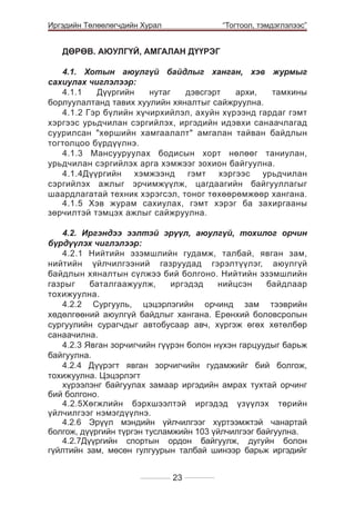 Иргэдийн Төлөөлөгчдийн Хурал

	

	

“Тогтоол, тэмдэглэлээс”

ДӨРӨВ. АЮУЛГҮЙ, АМГАЛАН ДҮҮРЭГ			

4.1. Хотын аюулгүй байдлыг ханган, хэв журмыг
сахиулах чиглэлээр:	
4.1.1
Дүүргийн
нутаг
дэвсгэрт
архи,
тамхины
борлуулалтанд тавих хуулийн хяналтыг сайжруулна.
4.1.2 Гэр бүлийн хүчирхийлэл, ахуйн хүрээнд гардаг гэмт
хэргээс урьдчилан сэргийлэх, иргэдийн идэвхи санаачлагад
суурилсан "хөршийн хамгаалалт" амгалан тайван байдлын
тогтолцоо бүрдүүлнэ.
4.1.3 Мансууруулах бодисын хорт нөлөөг таниулан,
урьдчилан сэргийлэх арга хэмжээг зохион байгуулна.
4.1.4Дүүргийн
хэмжээнд
гэмт
хэргээс
урьдчилан
сэргийлэх ажлыг эрчимжүүлж, цагдаагийн байгууллагыг
шаардлагатай техник хэрэгсэл, тоног төхөөрөмжөөр хангана.
4.1.5 Хэв журам сахиулах, гэмт хэрэг ба захиргааны
зөрчилтэй тэмцэх ажлыг сайжруулна.
							
4.2. Иргэндээ ээлтэй эрүүл, аюулгүй, тохилог орчин
бүрдүүлэх чиглэлээр:
4.2.1 Нийтийн эзэмшлийн гудамж, талбай, явган зам,
нийтийн үйлчилгээний газруудад гэрэлтүүлэг, аюулгүй
байдлын хяналтын сүлжээ бий болгоно. Нийтийн эзэмшлийн
газрыг
баталгаажуулж,
иргэдэд
нийцсэн
байдлаар
тохижуулна.
4.2.2 Сургууль, цэцэрлэгийн орчинд зам тээврийн
хөдөлгөөний аюулгүй байдлыг хангана. Ерөнхий боловсролын
сургуулийн сурагчдыг автобусаар авч, хүргэж өгөх хөтөлбөр
санаачилна.
4.2.3 Явган зорчигчийн гүүрэн болон нүхэн гарцуудыг барьж
байгуулна.
4.2.4 Дүүрэгт явган зорчигчийн гудамжийг бий болгож,
тохижуулна. Цэцэрлэгт
хүрээлэнг байгуулах замаар иргэдийн амрах тухтай орчинг
бий болгоно.
4.2.5Хөгжлийн бэрхшээлтэй иргэдэд үзүүлэх төрийн
үйлчилгээг нэмэгдүүлнэ.
4.2.6 Эрүүл мэндийн үйлчилгээг хүртээмжтэй чанартай
болгож, дүүргийн түргэн тусламжийн 103 үйлчилгээг байгуулна.
4.2.7Дүүргийн спортын ордон байгуулж, дугуйн болон
гүйлтийн зам, мөсөн гулгуурын талбай шинээр барьж иргэдийг
23

 