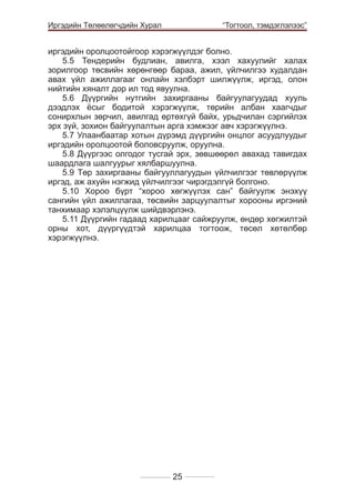 Иргэдийн Төлөөлөгчдийн Хурал

	

“Тогтоол, тэмдэглэлээс”

иргэдийн оролцоотойгоор хэрэгжүүлдэг болно.
5.5 Тендерийн будлиан, авилга, хээл хахуулийг халах
зорилгоор төсвийн хөрөнгөөр бараа, ажил, үйлчилгээ худалдан
авах үйл ажиллагааг онлайн хэлбэрт шилжүүлж, иргэд, олон
нийтийн хяналт дор ил тод явуулна.
5.6 Дүүргийн нутгийн захиргааны байгуулагуудад хууль
дээдлэх ёсыг бодитой хэрэгжүүлж, төрийн албан хаагчдыг
сонирхлын зөрчил, авилгад өртөхгүй байх, урьдчилан сэргийлэх
эрх зүй, зохион байгуулалтын арга хэмжээг авч хэрэгжүүлнэ.
5.7 Улаанбаатар хотын дүрэмд дүүргийн онцлог асуудлуудыг
иргэдийн оролцоотой боловсруулж, оруулна.
5.8 Дүүргээс олгодог тусгай эрх, зөвшөөрөл авахад тавигдах
шаардлага шалгуурыг хялбаршуулна.
5.9 Төр захиргааны байгууллагуудын үйлчилгээг төвлөрүүлж
иргэд, аж ахуйн нэгжид үйлчилгээг чирэгдэлгүй болгоно.
5.10 Хороо бүрт “хороо хөгжүүлэх сан” байгуулж энэхүү
сангийн үйл ажиллагаа, төсвийн зарцуулалтыг хорооны иргэний
танхимаар хэлэлцүүлж шийдвэрлэнэ.
5.11 Дүүргийн гадаад харилцааг сайжруулж, өндөр хөгжилтэй
орны хот, дүүргүүдтэй харилцаа тогтоож, төсөл хөтөлбөр
хэрэгжүүлнэ.								
									
				

25

 