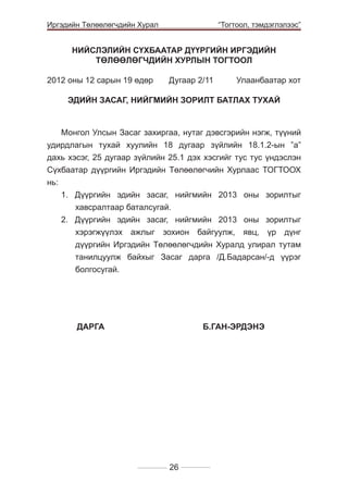 Иргэдийн Төлөөлөгчдийн Хурал

	

“Тогтоол, тэмдэглэлээс”

НИЙСЛЭЛИЙН СҮХБААТАР ДҮҮРГИЙН ИРГЭДИЙН
ТӨЛӨӨЛӨГЧДИЙН ХУРЛЫН ТОГТООЛ
2012 оны 12 сарын 19 өдөр 	

Дугаар 2/11 	

Улаанбаатар хот

ЭДИЙН ЗАСАГ, НИЙГМИЙН ЗОРИЛТ БАТЛАХ ТУХАЙ

Монгол Улсын Засаг захиргаа, нутаг дэвсгэрийн нэгж, түүний
удирдлагын тухай хуулийн 18 дугаар зүйлийн 18.1.2-ын ”а”
дахь хэсэг, 25 дугаар зүйлийн 25.1 дэх хэсгийг тус тус үндэслэн
Сүхбаатар дүүргийн Иргэдийн Төлөөлөгчийн Хурлаас ТОГТООХ
нь:
1. Дүүргийн эдийн засаг, нийгмийн 2013 оны зорилтыг
хавсралтаар баталсугай.
2. Дүүргийн эдийн засаг, нийгмийн 2013 оны зорилтыг
хэрэгжүүлэх ажлыг зохион байгуулж, явц, үр дүнг
дүүргийн Иргэдийн Төлөөлөгчдийн Хуралд улирал тутам
танилцуулж байхыг Засаг дарга /Д.Бадарсан/-д үүрэг
болгосугай.

	

ДАРГА			

Б.ГАН-ЭРДЭНЭ

26

 