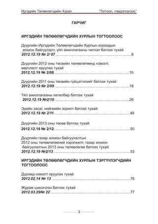 Иргэдийн Төлөөлөгчдийн Хурал

	

“Тогтоол, тэмдэглэлээс”

ГАРЧИГ
ИРГЭДИЙН ТӨЛӨӨЛӨГЧДИЙН ХУРЛЫН ТОГТООЛООС
Дүүргийн Иргэдийн Төлөөлөгчдийн Хурлын хороодын
зохион байгуулалт, үйл ажиллагааны чиглэл батлах тухай
2012.12.19 № 2/ 07 ........................................................................8
Дүүргийн 2012 оны төсвийн төлөвлөгөөнд нэмэлт,
өөрчлөлт оруулах тухай
2012.12.19 № 2/08 .......................................................................15
Дүүргийн 2011 оны төсвийн гүйцэтгэлийг батлах тухай
2012.12.19 № 2/09 .......................................................................18
Үйл ажиллагааны хөтөлбөр батлах тухай
2012.12.19 №2/10 .......................................................................26
Эдийн засаг, нийгмийн зорилт батлах тухай
2012.12.19 № 2/11.........................................................................48
Дүүргийн 2013 оны төсөв батлах тухай
2012.12.19 № 2/12.........................................................................50
Дүүргийн газар зохион байгуулалтын
2012 оны төлөвлөгөөний хэрэгжилт, газар зохион
байгуулалтын 2013 оны төлөвлөгөө батлах тухай
2012.12.19 №2/13 .........................................................................53
ИРГЭДИЙН ТӨЛӨӨЛӨГЧДИЙН ХУРЛЫН ТЭРГҮҮЛЭГЧДИЙН
ТОГТООЛООС
Дүрэмд нэмэлт оруулах тухай
2012.02.14 № 13 ...........................................................................76
Журам шинэчлэн батлах тухай
2012.03.29№ 22 ............................................................................77

3

 