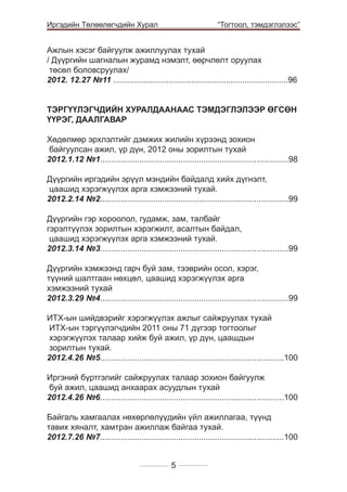 Иргэдийн Төлөөлөгчдийн Хурал

	

“Тогтоол, тэмдэглэлээс”

Ажлын хэсэг байгуулж ажиллуулах тухай
/ Дүүргийн шагналын журамд нэмэлт, өөрчлөлт оруулах
төсөл боловсруулах/
2012. 12.27 №11 ............................................................................96
ТЭРГҮҮЛЭГЧДИЙН ХУРАЛДААНААС ТЭМДЭГЛЭЛЭЭР ӨГСӨН
ҮҮРЭГ, ДААЛГАВАР
Хөдөлмөр эрхлэлтийг дэмжих жилийн хүрээнд зохион
байгуулсан ажил, үр дүн, 2012 оны зорилтын тухай
2012.1.12 №1..................................................................................98
Дүүргийн иргэдийн эрүүл мэндийн байдалд хийх дүгнэлт,
цаашид хэрэгжүүлэх арга хэмжээний тухай.
2012.2.14 №2..................................................................................99
Дүүргийн гэр хороолол, гудамж, зам, талбайг
гэрэлтүүлэх зорилтын хэрэгжилт, асалтын байдал,
цаашид хэрэгжүүлэх арга хэмжээний тухай.
2012.3.14 №3..................................................................................99
Дүүргийн хэмжээнд гарч буй зам, тээврийн осол, хэрэг,
түүний шалтгаан нөхцөл, цаашид хэрэгжүүлэх арга
хэмжээний тухай
2012.3.29 №4..................................................................................99
ИТХ-ын шийдвэрийг хэрэгжүүлэх ажлыг сайжруулах тухай
ИТХ-ын тэргүүлэгчдийн 2011 оны 71 дүгээр тогтоолыг
хэрэгжүүлэх талаар хийж буй ажил, үр дүн, цаашдын
зорилтын тухай.
2012.4.26 №5................................................................................100
Иргэний бүртгэлийг сайжруулах талаар зохион байгуулж
буй ажил, цаашид анхаарах асуудлын тухай
2012.4.26 №6................................................................................100
Байгаль хамгаалах нөхөрлөлүүдийн үйл ажиллагаа, түүнд
тавих хяналт, хамтран ажиллаж байгаа тухай.
2012.7.26 №7................................................................................100
5

 