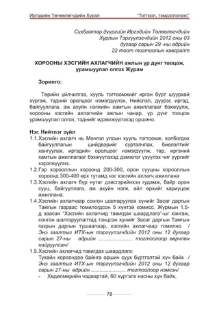 Иргэдийн Төлөөлөгчдийн Хурал

	

“Тогтоол, тэмдэглэлээс”

Сүхбаатар дүүргийн Иргэдийн Төлөөлөгчдийн
Хурлын Тэргүүлэгчдийн 2012 оны 03
дугаар сарын 29 -ны өдрийн
22 тоот тогтоолын хавсралт
ХОРООНЫ ХЭСГИЙН АХЛАГЧИЙН ажлын үр дүнг тооцож,
урамшуулал олгох Журам
Зорилго:
Төрийн үйлчилгээ, хууль тогтоомжийг иргэн бүрт шуурхай
хүргэж, тэдний оролцоог нэмэгдүүлэх, Нийслэл, дүүрэг, иргэд,
байгууллага, аж ахуйн нэгжийн хамтын ажиллагааг бэхжүүлж,
хорооны хэсгийн ахлагчийн ажлын чанар, үр дүнг тооцож
урамшуулал олгох, тэднийг идэвхжүүлэхэд оршино.
Нэг. Нийтлэг зүйл
1.1.	 эсгийн ахлагч нь Монгол улсын хууль тогтоомж, холбогдох
Х
байгууллагын
шийдвэрийг
сурталчлах,
биелэлтийг
хангуулах, иргэдийн оролцоог нэмэгдүүлж, төр, иргэний
хамтын ажиллагааг бэхжүүлэхэд дэмжлэг үзүүлэх чиг үүргийг
хэрэгжүүлнэ.
1.2.	 эр хорооллын хороонд 200-300, орон сууцны хорооллын
Г
	
хороонд 300-400 өрх тутамд нэг хэсгийн ахлагч ажиллана
1.3.	 эсгийн ахлагч бүр нутаг дэвсгэрийнхээ гудамж, байр орон
Х
	
сууц, байгууллага, аж ахуйн нэгж, айл өрхийг хариуцаж
ажиллана.
1.4.	 эсгийн ахлагчаар сонгон шалгаруулах хүнийг Засаг даргын
Х
	
Тамгын газраас томилогдсон 5 хүнтэй комисс. Журмын 1.5д заасан “Хэсгийн ахлагчид тавигдах шаардлага”-ыг хангаж,
сонгон шалгаруулалтад тэнцсэн хүнийг Засаг даргын Тамгын
газрын даргын тушаалаар, хэсгийн ахлагчаар томилно /
Энэ заалтыг ИТХ-ын тэргүүлэгчдийн 2012 оны 12 дугаар
сарын 27-ны өдрийн ........................ тогтоолоор өөрчлөн
найруулсан/
1.5.	 эсгийн ахлагчид тавигдах шаардлага:
Х
	
	 Тухайн хороондоо байнга оршин суух бүртгэлтэй хүн байх /
Энэ заалтыг ИТХ-ын тэргүүлэгчдийн 2012 оны 12 дугаар
сарын 27-ны өдрийн ........................ тогтоолоор нэмсэн/
-	 Хөдөлмөрийн чадвартай, 60 хүртэлх насны хүн байх,
78

 