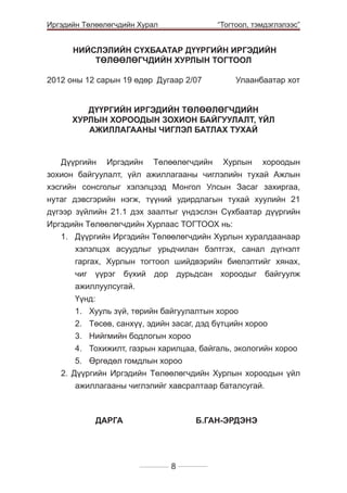 Иргэдийн Төлөөлөгчдийн Хурал

	

“Тогтоол, тэмдэглэлээс”

НИЙСЛЭЛИЙН СҮХБААТАР ДҮҮРГИЙН ИРГЭДИЙН
ТӨЛӨӨЛӨГЧДИЙН ХУРЛЫН ТОГТООЛ
2012 оны 12 сарын 19 өдөр 	Дугаар 2/07 	

Улаанбаатар хот

ДҮҮРГИЙН ИРГЭДИЙН ТӨЛӨӨЛӨГЧДИЙН
ХУРЛЫН ХОРООДЫН ЗОХИОН БАЙГУУЛАЛТ, ҮЙЛ
АЖИЛЛАГААНЫ ЧИГЛЭЛ БАТЛАХ ТУХАЙ

Дүүргийн Иргэдийн Төлөөлөгчдийн Хурлын хороодын
зохион байгуулалт, үйл ажиллагааны чиглэлийн тухай Ажлын
хэсгийн сонсголыг хэлэлцээд Монгол Улсын Засаг захиргаа,
нутаг дэвсгэрийн нэгж, түүний удирдлагын тухай хуулийн 21
дүгээр зүйлийн 21.1 дэх заалтыг үндэслэн Сүхбаатар дүүргийн
Иргэдийн Төлөөлөгчдийн Хурлаас ТОГТООХ нь:
1. 	 Дүүргийн Иргэдийн Төлөөлөгчдийн Хурлын хуралдаанаар
хэлэлцэх асуудлыг урьдчилан бэлтгэх, санал дүгнэлт
гаргах, Хурлын тогтоол шийдвэрийн биелэлтийг хянах,
чиг үүрэг бүхий дор дурьдсан хороодыг байгуулж
ажиллуулсугай.
	Үүнд:
1.	 Хууль зүй, төрийн байгуулалтын хороо
2.	 Төсөв, санхүү, эдийн засаг, дэд бүтцийн хороо
3.	 Нийгмийн бодлогын хороо
4.	 Тохижилт, газрын харилцаа, байгаль, экологийн хороо
5.	 Өргөдөл гомдлын хороо
2. Дүүргийн Иргэдийн Төлөөлөгчдийн Хурлын хороодын үйл
ажиллагааны чиглэлийг хавсралтаар баталсугай.

ДАРГА			

Б.ГАН-ЭРДЭНЭ

8

 