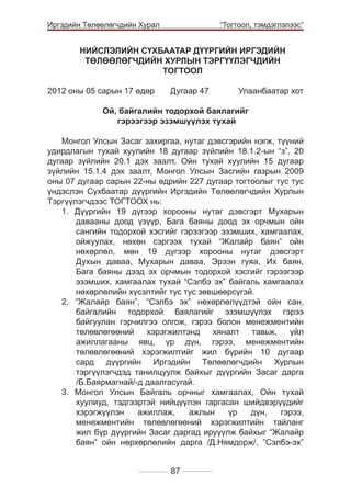 Иргэдийн Төлөөлөгчдийн Хурал

	

“Тогтоол, тэмдэглэлээс”

НИЙСЛЭЛИЙН СҮХБААТАР ДҮҮРГИЙН ИРГЭДИЙН
ТӨЛӨӨЛӨГЧДИЙН ХУРЛЫН ТЭРГҮҮЛЭГЧДИЙН
ТОГТООЛ
2012 оны 05 сарын 17 өдөр 	

Дугаар 47 	

Улаанбаатар хот

Ой, байгалийн тодорхой баялагийг
гэрээгээр эзэмшүүлэх тухай
Монгол Улсын Засаг захиргаа, нутаг дэвсгэрийн нэгж, түүний
удирдлагын тухай хуулийн 18 дугаар зүйлийн 18.1.2-ын “з”, 20
дугаар зүйлийн 20.1 дэх заалт, Ойн тухай хуулийн 15 дугаар
зүйлийн 15.1.4 дэх заалт, Монгол Улсын Засгийн газрын 2009
оны 07 дугаар сарын 22-ны өдрийн 227 дугаар тогтоолыг тус тус
үндэслэн Сүхбаатар дүүргийн Иргэдийн Төлөөлөгчдийн Хурлын
Тэргүүлэгчдээс ТОГТООХ нь:
1. Дүүргийн 19 дүгээр хорооны нутаг дэвсгэрт Мухарын
давааны доод үзүүр, Бага баяны доод эх орчмын ойн
сангийн тодорхой хэсгийг гэрээгээр эзэмших, хамгаалах,
ойжуулах, нөхөн сэргээх тухай “Жалайр баян” ойн
нөхөрлөл, мөн 19 дүгээр хорооны нутаг дэвсгэрт
Духын даваа, Мухарын даваа, Эрээн гуяа, Их баян,
Бага баяны дээд эх орчмын тодорхой хэсгийг гэрээгээр
эзэмших, хамгаалах тухай “Сэлбэ эх” байгаль хамгаалах
нөхөрлөлийн хүсэлтийг тус тус зөвшөөрсүгэй.
2. “Жалайр баян”, “Сэлбэ эх” нөхөрлөлүүдтэй ойн сан,
байгалийн тодорхой баялагийг эзэмшүүлэх гэрээ
байгуулан гэрчилгээ олгож, гэрээ болон менежментийн
төлөвлөгөөний
хэрэгжилтэнд
хяналт
тавьж,
үйл
ажиллагааны явц, үр дүн, гэрээ, менежментийн
төлөвлөгөөний хэрэгжилтийг жил бүрийн 10 дугаар
сард дүүргийн Иргэдийн Төлөөлөгчдийн Хурлын
тэргүүлэгчдэд танилцуулж байхыг дүүргийн Засаг дарга
/Б.Баярмагнай/-д даалгасугай.
3. Монгол Улсын Байгаль орчныг хамгаалах, Ойн тухай
хуулиуд, тэдгээртэй нийцүүлэн гаргасан шийдвэрүүдийг
хэрэгжүүлэн
ажиллаж,
ажлын
үр
дүн,
гэрээ,
менежментийн төлөвлөгөөний хэрэгжилтийн тайланг
жил бүр дүүргийн Засаг даргад ируүүлж байхыг “Жалайр
баян” ойн нөрхөрлөлийн дарга /Д.Нямдорж/, ”Сэлбэ-эх”
87

 