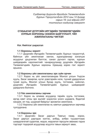 Иргэдийн Төлөөлөгчдийн Хурал

	

“Тогтоол, тэмдэглэлээс”

Сүхбаатар дүүргийн Иргэдийн Төлөөлөгчдийн
Хурлын Тэргүүлэгчдийн 2012 оны 12 дугаар
сарын 19 -ний өдрийн 2/07
тогтоолын нэгдүгээр хавсралт
СҮХБААТАР ДҮҮРГИЙН ИРГЭДИЙН ТӨЛӨӨЛӨГЧДИЙН
ХУРЛЫН ХОРООНЫ ЗОХИОН БАЙГУУЛАЛТ, ҮЙЛ
АЖИЛЛАГААНЫ ЧИГЛЭЛ
Нэг. Нийтлэг үндэслэл
1.1 Хорооны зорилт
1.1.1 Дүүргийн Иргэдийн Төлөөлөгчдийн Хурлын тасралтгүй,
байнгын үйл ажиллагааг хангах, хуралдаанаар хэлэлцэх
асуудлыг урьдчилан бэлтгэх, санал дүгнэлт гаргах, хурлын
шийдвэрийн хэрэгжилтийг чанаржуулахад дүүргийн Иргэдийн
Төлөөлөгчдийн Хурлын хорооны /Цаашид хороо гэх/ зорилт
оршино.
1.2 Хорооны үйл ажиллагааны эрх зүйн орчин
1.2.1 Хороо нь үйл ажиллагаандаа Монгол улсын Үндсэн
хууль, Засаг захиргаа, нутаг дэвсгэрийн нэгж, түүний удирдлагын
тухай хууль, Монгол улсын бусад хууль, тогтоомж, нийслэл,
дүүргийн Иргэдийн Төлөөлөгчдийн Хурлын шийдвэрийг
удирдлага болгоно.
1.3 Үйл ажиллагааны зарчим
1.3.1 Хороо нь аливаа асуудалд төрийн хууль тогтоомж,
иргэд хамт олны эрх ашгийг үндэслэн үнэнч шударга, бодитой
хандаж, ил тод, шуурхай байдлыг эрхэмлэн ажиллана.
1.3.2 Хорооны үйл ажиллагаа нь хамтын удирдлагын зарчимд
тулгуурлана.
1.4 Хорооны эрх
1.4.1 Дүүргийн Засаг даргын Тамгын газар, хороо,
Засаг даргын дэргэдэх хэлтэс, албад, албан тушаалтнаас
шаардлагатай судалгаа, мэдээ, мэдээлэл гаргуулж авахаас гадна
тэдгээрт тодорхой асуудлаар асуулга тавьж хариулт авах,
9

 