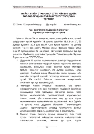 Иргэдийн Төлөөлөгчдийн Хурал

	

“Тогтоол, тэмдэглэлээс”

НИЙСЛЭЛИЙН СҮХБААТАР ДҮҮРГИЙН ИРГЭДИЙН
ТӨЛӨӨЛӨГЧДИЙН ХУРЛЫН ТЭРГҮҮЛЭГЧДИЙН
ТОГТООЛ
2012 оны 12 сарын 06 өдөр	

Дугаар 94 	

Улаанбаатар хот

Ой, байгалийн тодорхой баялагийг
гэрээгээр эзэмшүүлэх тухай
Монгол Улсын Засаг захиргаа, нутаг дэвсгэрийн нэгж, түүний
удирдлагын тухай хуулийн 18 дугаар зүйлийн 18.1.2-ын “з”, 20
дугаар зүйлийн 20.1 дэх заалт, Ойн тухай хуулийн 15 дугаар
зүйлийн 15.1.4 дэх заалт, Монгол Улсын Засгийн газрын 2009
оны 07 дугаар сарын 22-ны өдрийн 227 дугаар тогтоолыг тус тус
үндэслэн Сүхбаатар дүүргийн Иргэдийн Төлөөлөгчдийн Хурлын
Тэргүүлэгчдээс ТОГТООХ нь:
1.	 Дүүргийн 19 дүгээр хорооны нутаг дэвсгэрт Нүүдлийн ам
орчмын ойн сангийн тодорхой хэсгийг гэрээгээр эзэмших,
хамгаалах, ойжуулах, нөхөн сэргээх тухай “Handgait
Nature Precerve” нөхөрлөл, 20 дугаар хорооны нутаг
дэвсгэрт Сэлбийн амны Сандагийн энгэр орчмын ойн
сангийн тодорхой хэсгийг гэрээгээр эзэмших, хамгаалах
тухай “Их сэлбэ” байгаль хамгаалах нөхөрлөлийн
хүсэлтийг тус тус зөвшөөрсүгэй.
2.	 “Handgait Nature Precerve” нөхөрлөл, “Их сэлбэ”
нөхөрлөлүүдтэй ойн сан, байгалийн тодорхой баялагийг
эзэмшүүлэх гэрээ байгуулан гэрчилгээ олгож, гэрээ
болон менежментийн төлөвлөгөөний хэрэгжилтэнд
хяналт тавьж, үйл ажиллагааны явц, үр дүн, гэрээ,
менежментийн төлөвлөгөөний хэрэгжилтийг жил бүрийн
10 дугаар сард дүүргийн Иргэдийн Төлөөлөгчдийн
Хурлын Тэргүүлэгчдийн хуралд танилцуулж байхыг
дүүргийн Засаг дарга /Б.Баярмагнай/-д даалгасугай.
3.	 Монгол Улсын Байгаль орчныг хамгаалах, Ойн тухай
хууль, тэдгээртэй нийцүүлэн гаргасан шийдвэрүүдийг
хэрэгжүүлэн
ажиллаж,
ажлын
үр
дүн,
гэрээ,
90

 