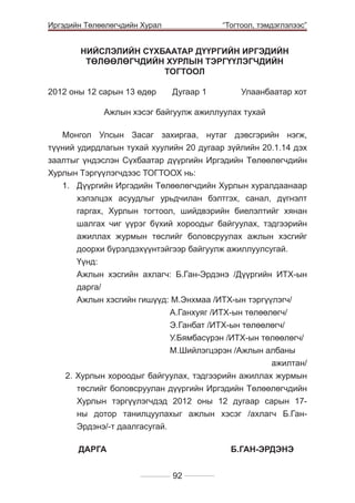 Иргэдийн Төлөөлөгчдийн Хурал

	

“Тогтоол, тэмдэглэлээс”

НИЙСЛЭЛИЙН СҮХБААТАР ДҮҮРГИЙН ИРГЭДИЙН
ТӨЛӨӨЛӨГЧДИЙН ХУРЛЫН ТЭРГҮҮЛЭГЧДИЙН
ТОГТООЛ
2012 оны 12 сарын 13 өдөр 	

Дугаар 1 	

Улаанбаатар хот

Ажлын хэсэг байгуулж ажиллуулах тухай
Монгол Улсын Засаг захиргаа, нутаг дэвсгэрийн нэгж,
түүний удирдлагын тухай хуулийн 20 дугаар зүйлийн 20.1.14 дэх
заалтыг үндэслэн Сүхбаатар дүүргийн Иргэдийн Төлөөлөгчдийн
Хурлын Тэргүүлэгчдээс ТОГТООХ нь:
1.	 Дүүргийн Иргэдийн Төлөөлөгчдийн Хурлын хуралдаанаар
хэлэлцэх асуудлыг урьдчилан бэлтгэх, санал, дүгнэлт
гаргах, Хурлын тогтоол, шийдвэрийн биелэлтийг хянан
шалгах чиг үүрэг бүхий хороодыг байгуулах, тэдгээрийн
ажиллах журмын төслийг боловсруулах ажлын хэсгийг
доорхи бүрэлдэхүүнтэйгээр байгуулж ажиллуулсугай.
	Үүнд:
	 Ажлын хэсгийн ахлагч: Б.Ган-Эрдэнэ /Дүүргийн ИТХ-ын
дарга/
	 Ажлын хэсгийн гишүүд: М.Энхмаа /ИТХ-ын тэргүүлэгч/
				
	
А.Ганхуяг /ИТХ-ын төлөөлөгч/
				
	
Э.Ганбат /ИТХ-ын төлөөлөгч/
				
	
У.Бямбасүрэн /ИТХ-ын төлөөлөгч/
				
	
М.Шийлэгцэрэн /Ажлын албаны
ажилтан/
2. Хурлын хороодыг байгуулах, тэдгээрийн ажиллах журмын
төслийг боловсруулан дүүргийн Иргэдийн Төлөөлөгчдийн
Хурлын тэргүүлэгчдэд 2012 оны 12 дугаар сарын 17ны дотор танилцуулахыг ажлын хэсэг /ахлагч Б.ГанЭрдэнэ/-т даалгасугай.
	ÄÀÐÃÀ 				Б.ГАН-ЭРДЭНЭ
92

 