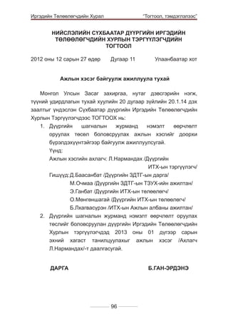 Иргэдийн Төлөөлөгчдийн Хурал

	

“Тогтоол, тэмдэглэлээс”

НИЙСЛЭЛИЙН СҮХБААТАР ДҮҮРГИЙН ИРГЭДИЙН
ТӨЛӨӨЛӨГЧДИЙН ХУРЛЫН ТЭРГҮҮЛЭГЧДИЙН
ТОГТООЛ
2012 оны 12 сарын 27 өдөр 	

Дугаар 11 	

Улаанбаатар хот

Ажлын хэсэг байгуулж ажиллуула тухай
Ìîíãîë Óëñûí Çàñàã çàõèðãàà, íóòàã äýâñãýðèéí íýãæ,
ò¿¿íèé óäèðäëàãûí òóõàé õóóëèéí 20 äуãааð ç¿éëèéí 20.1.14 дэх
заалтыг ¿íäýñëýí Ñ¿õáààòàð ä¿¿ðãèéí Èðãýäèéí Òºëººëºã÷äèéí
Õóðëûí Òýðã¿¿ëýã÷äýýñ ÒÎÃÒÎÎÕ íü:
1.	 Дүүргийн
шагналын
журманд
нэмэлт
өөрчлөлт
оруулах төсөл боловсруулах ажлын хэсгийг доорхи
бүрэлдэхүүнтэйгээр байгуулж ажиллуулсугай.
	Үүнд:
	 Ажлын хэсгийн ахлагч: Л.Нармандах /Дүүргийн
ИТХ-ын тэргүүлэгч/
	 Гишүүд:	Д.Баасанбат /Дүүргийн ЗДТГ-ын дарга/
			
М.Очмаа /Дүүргийн ЗДТГ-ын ТЗУХ-ийн ажилтан/
			
Э.Ганбат /Дүүргийн ИТХ-ын төлөөлөгч/
			
О.Мөнгөншагай /Дүүргийн ИТХ-ын төлөөлөгч/
			
Б.Лхагвасүрэн /ИТХ-ын Ажлын албаны ажилтан/
2.	 Дүүргийн шагналын журманд нэмэлт өөрчлөлт оруулах
төслийг боловсруулан дүүргийн Иргэдийн Төлөөлөгчдийн
Хурлын тэргүүлэгчдэд 2013 оны 01 дүгээр сарын
эхний хагаст танилцуулахыг ажлын хэсэг /Ахлагч
Л.Нармандах/-т даалгасугай.
	
	ÄÀÐÃÀ 				Б.ГАН-ЭРДЭНЭ

96

 