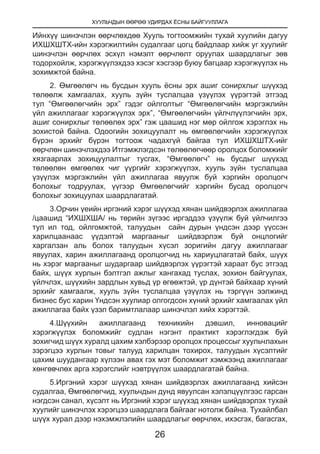 ХУУЛЬЧДЫН ӨӨРӨӨ УДИРДАХ ЁСНЫ БАЙГУУЛЛАГА
26
Ийнхүү шинэчлэн өөрчлөхдөө Хууль тогтоомжийн тухай хуулийн дагуу
ИХШХШТХ-ийн хэрэгжилтийн судалгааг цогц байдлаар хийж уг хуулийг
шинэчлэн өөрчлөх эсхүл нэмэлт өөрчлөлт оруулах шаардлагыг зөв
тодорхойлж, хэрэгжүүлэхдээ хэсэг хэсгээр буюу багцаар хэрэгжүүлэх нь
зохимжтой байна.
2. Өмгөөлөгч нь бусдын хууль ёсны эрх ашиг сонирхлыг шүүхэд
төлөөлж хамгаалах, хууль зүйн туслалцаа үзүүлэх үүрэгтэй этгээд
тул “Өмгөөлөгчийн эрх” гэдэг ойлголтыг “Өмгөөлөгчийн мэргэжлийн
үйл ажиллагааг хэрэгжүүлэх эрх”, “Өмгөөлөгчийн үйлчлүүлэгчийн эрх,
ашиг сонирхлыг төлөөлөх эрх” гэж цаашид нэг мөр ойлгож хэрэглэх нь
зохистой байна. Одоогийн зохицуулалт нь өмгөөлөгчийн хэрэгжүүлэх
бүрэн эрхийг бүрэн тогтоож чадахгүй байгаа тул ИХШХШТХ-ийг
өөрчлөн шинэчлэхдээ Итгэмжлэгдсэн төлөөлөгчөөр оролцох боломжийг
хязгаарлах зохицуулалтыг тусгах, “Өмгөөлөгч” нь бусдыг шүүхэд
төлөөлөн өмгөөлөх чиг үүргийг хэрэгжүүлэх, хууль зүйн туслалцаа
үзүүлэх мэргэжлийн үйл ажиллагаа явуулж буй хэргийн оролцогч
болохыг тодруулах, үүгээр Өмгөөлөгчийг хэргийн бусад оролцогч
болохыг зохицуулах шаардлагатай.
3.Орчин үеийн иргэний хэрэг шүүхэд хянан шийдвэрлэх ажиллагаа
/цаашид “ИХШХША/ нь төрийн зүгээс иргэддээ үзүүлж буй үйлчилгээ
тул ил тод, ойлгомжтой, талуудын сайн дурын үндсэн дээр үүссэн
харилцаанаас үүдэлтэй маргааныг шийдвэрлэж буй онцлогийг
харгалзан аль болох талуудын хүсэл зоригийн дагуу ажиллагааг
явуулах, харин ажиллагаанд оролцогчид нь хариуцлагатай байх, шүүх
нь хэрэг маргааныг шударгаар шийдвэрлэх үүрэгтэй хараат бус этгээд
байх, шүүх хурлын бэлтгэл ажлыг хангахад туслах, зохион байгуулах,
үйлчлэх, шүүхийн зардлын хувьд үр өгөөжтэй, үр дүнтэй байхаар хүний
эрхийг хамгаалж, хууль зүйн туслалцаа үзүүлэх нь тэргүүн ээлжинд
бизнес бус харин Үндсэн хуулиар олгогдсон хүний эрхийг хамгаалах үйл
ажиллагаа байх үзэл баримтлалаар шинэчлэл хийх хэрэгтэй.
4.Шүүхийн ажиллагаанд техникийн дэвшил, инновацийг
хэрэгжүүлэх боломжийг судлан нэгэнт практикт хэрэглэгдэж буй
зохигчид шүүх хуралд цахим хэлбэрээр оролцох процессыг хуульчлахын
зэрэгцээ хурлын товыг талууд харилцан тохирох, талуудын хүсэлтийг
цахим шуудангаар хүлээн авах гэх мэт боломжит хэмжээнд ажиллагааг
хөнгөвчлөх арга хэрэгслийг нэвтрүүлэх шаардлагатай байна.
5.Иргэний хэрэг шүүхэд хянан шийдвэрлэх ажиллагаанд хийсэн
судалгаа, Өмгөөлөгчид, хуульчдын дунд явуулсан хэлэлцүүлгээс гарсан
нэгдсэн санал, хүсэлт нь Иргэний хэрэг шүүхэд хянан шийдвэрлэх тухай
хуулийг шинэчлэх хэрэгцээ шаардлага байгааг нотолж байна. Тухайлбал
шүүх хурал дээр нэхэмжлэлийн шаардлагыг өөрчлөх, ихэсгэх, багасгах,
 