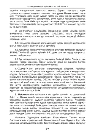 ХУУЛЬЧДЫН ӨӨРӨӨ УДИРДАХ ЁСНЫ БАЙГУУЛЛАГА
27
хэргийн материалтай танилцах, нотлох баримт гаргуулах, гэрч,
гуравдагч этгээд оролцуулах, шинжээч томилуулах, Өмгөөлөгчөөс хууль
зүйн туслалцаа авах зэрэг хүсэлт гаргах нь хэрэг хянан шийдвэрлэх
ажиллагааг удаашруулж, сунжруулах, шүүх хурлыг хойшлуулах голлох
үндэслэлүүд болж байх тул хэргийг хэлэлцэх шүүх хуралдааны өмнө
“Бэлтгэл хурал”-тай байх зохицуулалтыг ИХШХШТХ-д шинээр оруулах
нь үр дүнтэй юм.
Уг шинэчлэлийг оруулахдаа Захиргааны хэрэг шүүхэд хянан
шийдвэрлэх тухай хууль /цаашид “ЗХШХШТХ” гэх/-д тусгагдсан
урьдчилсан хэлэлцүүлэг нь үр өгөөжтэй хэрэгжиж чадахгүй байгааг
харгалзан үзэж:
1.1.Нэхэмжлэл гаргахад Иргэний хэрэг үүсгэх эсэхийг шийдвэрлэх
шатыг халж, харин бэлтгэл шатыг оруулах;
1.2.Хүсэлтийг хангахгүй үндэслэлээр Шүүгчээс татгалзах асуудлыг
ЗХШХШТХ-ийн 85 дугаар зүйлийн 85.2 дахь заалтыг шууд нэвтрүүлэх
замаар шийдвэрлэх;
1.3.Бүх материаллаг хууль тогтоомж байхгүй байж болох ч хэм
хэмжээг төстэй хэрэглэх, гэрээг хуультай адил эх сурвалж болгон
хэрэглэх зохицуулалтыг боловсронгуй болгох;
1.ИХШХШТХ-ийг шинэчлэн найруулахдаа илэрхий, тодорхой
хэрэг маргааныг хялбаршуулсан журмаар шийдвэрлэх зохицуулалтыг
оруулж, бусад орнуудын сайн туршлагыг судлан өөрийн орны онцлогт
нийцүүлэн боловсруулах шаардлагатай байна. Тухайлбал байр, ус,
цахилгаан ашигласны төлбөр, СӨХ-ны төлбөр, утасны төлбөр зэргийг
гаргуулахтай холбогдох хэрэг маргааныг хангалттай нотлох баримттай
бол шууд хялбаршуулсан журмаар шийдвэрлэж, уг шийдвэрийг
хариуцагч эс зөвшөөрвөл ердийн хэрэг хянан шийдвэрлэх ажиллагааны
журмаар шийдвэрлэдэг байх.
2. Нэхэмжлэлийн шаардлага нь эдийн засгийн үр дагавартай
байх тул Өмгөөлөгчийн мэргэжлийн хариуцлага, хуульч, шүүгчийн ур
чадвартай холбоотой хуулийг хэрэглэж чадахгүй байна. Хүндэтгэн
үзэх шалтгаангүйгээр шүүх хурал товлогдсоноос хойш нотлох баримт
гаргавал хүлээн авахгүй байх, давж заалдах, хяналтын шатны шүүхээс
хэлбэрийн төдий алдааг засварлах боломжгүй гэж хэргийг дахин
хэлэлцүүлэхээр анхан шатны шүүхэд буцааж байгааг өөрчлөн хэргийг
давж заалдах болон хяналтын шатанд эцэслэн шийдвэрлэдэг байх.
Монголын Хуульчдын холбооны Ерөнхийлөгч, Тамгын газар,
Өмгөөлөгчдийн хорооноос нийт Өмгөөлөгчид болон Шүүхүүд, Шүүхийн
захиргааны байгууллагад албан бичиг хүргүүлж дараах зарим асуудлыг
 