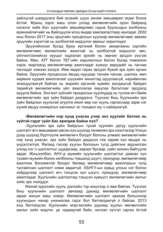 ХУУЛЬЧДЫН ӨӨРӨӨ УДИРДАХ ЁСНЫ БАЙГУУЛЛАГА
53
зайлшгүй шаардлага бий эсэхийг шүүх хянаж зөвшөөрөл өгдөг болох
ёстой. Франц зэрэг маш олон улсад өмгөөлөгчийн орон байранд
нэгжлэг хийх бол шүүгчийн зөвшөөрлөөс гадна Хуульчдын холбооны
ерөнхийлөгчийг нь байлцуулж илүү өндөр хамгаалалтаар хангадаг. 2002
оны болон 2017 оны эрүүгийн процессын хуулиар өмгөөлөгчөөс зөвхөн
эрүүгийн хэрэгтэй нь холбоотой мэдүүлэг авахыг хориглодог.
Эрүүгийнхээс бусад буюу иргэний болон захиргааны хэргийн
өмгөөлөгчөөс өмгөөллийн ажилтай нь холбоотой мэдүүлэг авч,
үйлчилгээнийхээ нууцыг хадгалах эрхийг нь зөрчих эрсдэл үүсгэж
байна. Мөн, АТГ болон ТЕГ-ийн харьяаллын болон бусад томоохон
хэрэг, маргаанд өмгөөлөгчөөр ажилладаг хүмүүс өөрсдийг нь тагнаж
чагнадаг хэмээн хэлдэг. Ийм явдал гарах эрсдэл бүхий эрх зүйн орчин
байна. Эрүүгийн процессын явцад нууцаар тагнаж чагнах, шалгах, өмч
хөрөнгө хураах ажиллагааг шүүхийн хяналтад оруулаагүй, нарийвчлан
зохицуулаагүй байгаа нь жирийн иргэний хувийн халдашгүй байдал
төдийгүй өмгөөлөгчийн үйл ажиллагаа явуулах баталгааг эрсдэлд
оруулж байна. Энэ мэт зүйлийг процессын хуулиудад нь тусгаж өгч байж
өмгөөлөгчийн эрх зүйн байдал дээрдэнэ. Түүнээс биш Хуульчийн эрх
зүйн байдлын хуультай агуулга ижил өөр нэг хууль гаргаснаар зарм нэг
хүний явцуу сонирхлыг хангахыг эс тооцвол юу ч сайжрахгүй.
-Өмгөөлөгчийн нэр хүнд унасан учир энэ хуулийг батлах нь
зүйтэй гэдэг зүйл бас яригдаж байна лээ?
-Хуульчийн эрх зүйн байдлын тухай хуулийн дагуу хуульчийн
шалгалт өгч зөвшөөрөл авсан хүн шүүхэд төлөөлөх эрх нээлгэхээр Улсын
дээд шүүхэд бүртгүүлж өмгөөлөгч болдог болсны улмаас өмгөөлөгчийн
нэр хүнд унасан, эрх зүйн байдал дордсон гэж зарим хүн ярьдаг нь
үндэслэлгүй. Яагаад гэхээр хуульч болохын тулд дийлэнх ардчилсан
улсад нэг л шалгалтыг шударгаар, хараат бусаар, сайн зохион байгуулж
авдаг. Жишээлбэл, АНУ-д мужийн хуульчийн шалгалтыг давсан хүн
тухайн мужийн болон холбооны түвшинд шүүгч, прокурор, өмгөөлөгчөөр
ажиллах боломжтой болдог бөгөөд өмгөөлөгчөөр ажиллахын тулд
тусгайлсан шалгалт нэмж авдаггүй. ХБНГУ-ын хувьд улсын нэг болон
хоёрдугаар шалгалт өгч тэнцсэн хүн шүүгч, прокурор, өмгөөлөгчөөр
ажилладаг. Хуульчийн шалгалтад тэнцсэн хүмүүст өмгөөлөгчийн ажлыг
хийх эрх нээгддэг.
Манай одоогийн хууль дэлхийн тэр жишгээр л явж байгаа. Түүнээс
биш хуульчийн шалгалт авчхаад дахиад өмгөөлөгчийн шалгалт
авдаг жишиг маш ховор. Өмгөөлөгчийн шалгалт авахаа больсноор
хуульчдын чанар уначихлаа гэдэг бол батлагдахгүй л байгаа. 2013
онд батлагдсан Хуульчийн мэргэжлийн дүрэмд хуульч өмгөөллийн
ажлыг хийх мэдлэг, ур чадвартай байх, хичээл зүтгэл гаргах ёстой
 