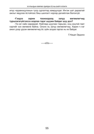 ХУУЛЬЧДЫН ӨӨРӨӨ УДИРДАХ ЁСНЫ БАЙГУУЛЛАГА
55
илүү чадавхжуулахын тулд сургалтад хамруулдаг. Ингэж шат дараатай
ажлыг явуулах ёстойгоос биш шалгалт нэрээр далайлгаж болохгүй.
-Гэхдээ зарим тохиолдолд залуу өмгөөлөгчид
туршлагагүйгээсээ алдлаа гэдэг шүүмж байдаг шүү дээ?
-Та нэг сайн хараарай. Нийгэмд шуугиан тарьсан, онц ноцтой гэмт
хэргийг хэн өмгөөлж байна. Олонх нь залуу өмгөөлөгчид. Харин ч нэг
ажил дээр удсан өмгөөлөгчид ёс зүйн алдаа гаргах нь их байдаг.
Г.Нацаг-Эрдэнэ
-----оОо-----
 