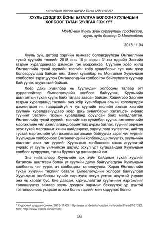 ХУУЛЬЧДЫН ӨӨРӨӨ УДИРДАХ ЁСНЫ БАЙГУУЛЛАГА
56
ХУУЛЬ ДЭЭДЛЭХ ЁСНЫ БАТАЛГАА БОЛСОН ХУУЛЬЧДЫН
ХОЛБООГ ТАТАН БУУЛГАХ ГЭЖ ҮҮ?1
 
МУИС-ийн Хууль зүйн сургуулийн профессор,
хууль зүйн доктор О.Мөнхсайхан
2018.11.04
 
Хууль зүй, дотоод хэргийн яамнаас боловсруулсан Өмгөөллийн
тухай хуулийн төслийг 2018 оны 10-р сарын 31-ны өдрийн Засгийн
газрын хуралдаанаар дэмжсэн гэж мэдээлжээ. Сүүлийн хоёр жилд
Өмгөөллийн тухай хуулийн төслийн хоёр хувилбарыг тус яам дээр
боловсруулаад байсан юм. Эхний хувилбар нь Монголын Хуульчдын
холбоотой зэрэгцүүлэн Өмгөөлөгчдийн холбоо гэж байгууллага хуулиар
байгуулах агуулгатай байсан.
Хоёр дахь хувилбар нь Хуульчдын холбооны талаар огт
дурдалгүйгээр Өмгөөлөгчдийн холбоог байгуулах, Хуульчийн
шалгалтын тухай хууль байх талаар заасан байсан. Хэдийгээр Засгийн
газрын хуралдаанд төслийн энэ хоёр хувилбарын аль нь хэлэлцэгдэж
дэмжигдсэн нь тодорхойгүй ч тус хуулийн төслийн ажлын хэсгийн
сүүлийн хуралдаануудаар хоёр дахь хувилбарыг хэлэлцсэн учраас
түүнийг Засгийн газрын хуралдаанд оруулсан байх магадлалтай.
Өмгөөллийн тухай хуулийн төслийн энэ хувилбар хуульч-өмгөөлөгчийн
мэргэжлийн үйл ажиллагаанд баримтлах дүрэм батлах, түүнийг зөрчсөн
эсэх тухай маргааныг хянан шийдвэрлэх, хариуцлага хүлээлгэх, нийтэд
тустай мэргэжлийн үйл ажиллагааг зохион байгуулах зэрэг чиг үүргийг
Хуульчдын холбооноос Өмгөөлөгчдийн холбоонд шилжүүлэх, хуульчийн
шалгалт авах чиг үүргийг Хуульчдын холбооноос хасах агуулгатай
учраас уг хууль үйлчилсэн даруйд эсхүл урт хугацаандаа Хуульчдын
холбоог сулруулах, татан буулгах үр дагавартай юм.
Энэ нийтлэлээр Хуульчийн эрх зүйн байдлын тухай хуулийг
баталсан шалтгаан болон уг хуулийн дагуу байгуулагдсан Хуульчдын
холбооны чиг үүрэг, ач холбогдлыг танилцуулна. Хэрэв Өмгөөллийн
тухай хуулийн төслийг баталж Өмгөөлөгчдийн холбоог байгуулбал
Хуульчдын холбооны хүчийг сарниулж эсхүл устгах аюултай учраас
энэ нь хараат бус, бие даасан, хариуцлагатай хуульчийн мэргэжлийг
төлөвшүүлэх замаар хууль дээдлэх зарчмыг бэхжүүлэх үр дүнтэй
тогтолцооноос ухарсан алхам болно гэдгийг мөн харуулах болно.
1
Үндэсний шуудан сонин, 2018-11-05 http://www.undesniishuudan.mn/content/read/161322.
htm; http://www.trends.mn/n/8500
 