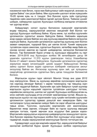 ХУУЛЬЧДЫН ӨӨРӨӨ УДИРДАХ ЁСНЫ БАЙГУУЛЛАГА
59
нэхэмжлэл яаж бичих, гэрээ яаж байгуулахыг сайн мэдэхгүй, анхнаас нь
сургаж байна” гэж үзсэн байна. Мөн хуульчийн шалгалт өгсөн хүмүүсийн
15-20 орчим хувь нь л тэнцдэг. Энэ бүхнээс хууль зүйн сургуулиуд
төдийлөн сайн ажиллахгүй байна гэдгийг дүгнэж болно. Тиймээс үүнийг
шийдэх, сайжруулах үүднээс Хуульчдын холбоонд магадлан итгэмжлэх
чиг үүргээр өгсөн.
Хоёрдугаарт, нэгэнт хуульч болчихсон хүмүүсийг мэргэжлийн
өндөр төвшинд, хариуцлагатай ажиллах нөхцөлийг бий болгох чиг
үүргүүд Хуульчдын холбоонд байна. Юуны өмнө, тус холбоо хуульчийн
үргэлжилсэн сургалтыг зохион байгуулж байна. Нийгмийн харилцаа
асар хурдан хөгжиж байгаа энэ үед хуульчид өөрийгөө байнга хөгжүүлэх
хэрэгцээ байна. Хуульчийн үргэлжилсэн сургалтад хуульчид жил болгон
заавал хамрагдаж, тодорхой багц цаг хангах ёстой. Үүнийг хариуцсан
тусгайлсан хороо ажиллаж, сургалтын бодлого, хөтөлбөр ямар байх вэ,
хэнээр хичээл заалгах вэ гэдгийг шийдвэрлэж, хөгжүүлэх боломжтой
болсон. Тэр боломжийг бүрэн утгаар нь хуульчдын өөрсдийнх нь гарт
өгсөн. 2014-2018 онд Хуульчдын холбоо 96 хөтөлбөрийн дагуу 94
удаагийн сургалтыг 11,313 хуульч (давтагдсан тоо)-д Улаанбаатар
болон 21 аймагт зохион байгуулжээ. Хуульчийн үргэлжилсэн сургалтад
зориулсан видео хичээлүүдийг цахим хуудаст байршуулсан бөгөөд
зайны сургалт болон аудио сургалтын хэлбэрийг нэвтрүүлэх ажлыг
эхлүүлээд байгаа аж. Ингэснээр хуульчид орон зай, цаг хугацааны
саадгүйгээр үргэлжилсэн сургалтын багц цагаа тооцуулах боломжтой
болжээ.
Мэргэшсэн хуульч гэдэг ойлголт Монгол Улсад анх удаа 2012
онд нэвтрүүлсэн. Өмнө нь хуульчид өөрийгөө хүссэнээрээ мэргэшсэн
гэж нэрлээд явчихдаг байсан ч зарим тохиолдолд тэр төвшинд хүрч
үйлчилж чаддаггүй байсан. Хуульчийн эрх зүйн байдлын тухай хуулиар
мэргэшсэн хуульч нэршлийг хэрэглэх тусгайлсан шалгуурыг тогтоох,
нарийвчлан хөгжүүлэх, шалгах чиг үүргийг Хуульчдын холбоонд өгсөн нь
олон нийтийн хуульчдад итгэх итгэлийг хамгаалахад тустай. Жишээ нь,
мэргэшсэн хуульч гэх нэр хэрэглэхийн тулд тухайн чиглэлийн хуульчийн
үргэлжилсэн сургалтад гурваас доошгүй жил хамрагдсан байх, тэр
чиглэлээрээ түлхүү өмгөөлөл хийдэг байх гэх зэрэг объектив шалгуурыг
тавьж өгсөн. Түүнчлэн, хуульчийн мэргэжлийн үйл ажиллагаанд
баримтлах ямар зарчим, стандарт байх вэ гэдгээ хуульчид өөрсдөө
хамтран тогтоох, тэрийг зөрчсөн эсэх асуудлыг бие даасан хороо-
Мэргэжлийн хариуцлагын хороогоор шийдвэрлүүлэх зохицуулалт орсон.
Энэ бүхнээс харахад Хуульчдын холбоо бол хуульчдыг илүү мэдлэг, ур
чадвартай, өндөр хариуцлагатай ажиллуулдаг болгох тогтолцоо юм.
Гуравдугаарт, шүүх эрх мэдлийн хараат бус, хариуцлагатай байдлыг
хангахтай холбоотой бүрэн эрхийг Хуульчдын холбоо хэрэгжүүлдэг.
 