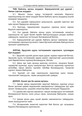 ХУУЛЬЧДЫН ӨӨРӨӨ УДИРДАХ ЁСНЫ БАЙГУУЛЛАГА
8
ТАВ. Байгаль орчны асуудал: Хариуцлагатай уул уурхай -
Нөхөн сэргээх асуудал:
5.1. Монгол Улсын хувьд тогтвортой хөгжлийн бодлогыг
хэрэгжүүлэхэд нэн эмзэг асуудал болох байгаль орчны асуудалд онцгой
анхаарал хандуулах;
5.2. Уул уурхайн хариуцлагыг дээшлүүлэх, уурхайн хаалтын эрх
зүйн орчинг бүрдүүлэн хөгжүүлэх;
5.3. Бэлчээр, тариалангийн асуудлын хүрээнд алсыг харсан
бодлого хэрэгжүүлэх;
5.4. Уул уурхай, байгаль орчны хууль тогтоомжийн хяналтыг
хэрэгжүүлэх чиг үүрэг бүхий төрийн байгууллагуудын уялдаа холбоог
сайжруулж, хяналтын тогтолцоог боловсронгуй болгох;
5.5. Хариуцлагатай уул уурхай, байгаль орчныг хамгаалах хууль
тогтоомжийн хэрэгжилтэд хяналт тавих Иргэний нийгмийн байгууллагын
оролцоог идэвхжүүлэх.
ЗУРГАА. Эрүүгийн хууль тогтоомжийн хэрэгжилт, тулгамдаж
буй асуудал:
6.1. Эрүүгийн хуулийг дагаж гарах дүрэм, журмыг яаралтай батлах,
Эрүүгийн хууль тогтоомжийн зарим нэмэлт, өөрчлөлтийг шинэчлэлийн
үзэл баримтлалын хүрээнд боловсруулж, батлах;
6.2. Шинэ эрх зүйн орчинд ажиллах сэтгэлгээ, хандлага бүхий,
чадавхтай хуульчид, хууль сахиулагчдыг бэлтгэх зорилгоор сургалтын
хөтөлбөр, гарын авлага, хуулийн тайлбар боловсруулах, чанартай
сургалт зохион байгуулах;
6.3. Хуулийг нэг мөр хэрэгжүүлэх зорилгоор шинэ техник,
технологийг нэвтрүүлэх, төсөв санхүүжилтийг шийдэх.
ДОЛОО. Хүний эрх ба цахим ертөнц:
7.1. Цахим эринд мэдээллийн аюулгүй байдлын хүрээнд улсын
болон иргэний хувийн мэдээллийн хамгаалалтыг сайжруулах эрх зүйн
орчинг төлөвшүүлэх, шүүхийн хяналтад байх тогтолцоог бүрдүүлэх;
7.2. Цахим гэмт хэргээс сэргийлэх, тэмцэх талаар хууль тогтоомжийг
боловсронгуй болгох, олон улсын гэрээ, хэлэлцээр байгуулах, нэгдэн
орох;
7.3. Цахим орчин дахь хүний эрхийн хамгаалалтыг сайжруулах,
зохих зохицуулалтыг хийх;
7.4. Интернэтийн зохистой хэрэглээг бий болгох урт хугацааны
бодлого боловсруулж хэрэгжүүлэх.
 