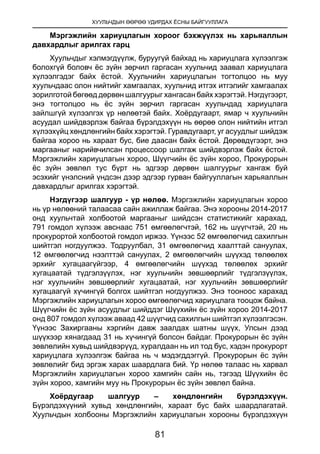 ХУУЛЬЧДЫН ӨӨРӨӨ УДИРДАХ ЁСНЫ БАЙГУУЛЛАГА
81
Мэргэжлийн хариуцлагын хороог бэхжүүлэх нь харьяаллын
давхардлыг арилгах гарц
Хуульчдыг хэлмэгдүүлж, буруугүй байхад нь хариуцлага хүлээлгэж
болохгүй боловч ёс зүйн зөрчил гаргасан хуульчид заавал хариуцлага
хүлээлгэдэг байх ёстой. Хуульчийн хариуцлагын тогтолцоо нь муу
хуульчдаас олон нийтийг хамгаалах, хуульчид итгэх итгэлийг хамгаалах
зорилготой бөгөөд дөрвөн шалгуурыг хангасан байх хэрэгтэй. Нэгдүгээрт,
энэ тогтолцоо нь ёс зүйн зөрчил гаргасан хуульчдад хариуцлага
зайлшгүй хүлээлгэх үр нөлөөтэй байх. Хоёрдугаарт, ямар ч хуульчийн
асуудал шийдвэрлэж байгаа бүрэлдэхүүн нь өөрөө олон нийтийн итгэл
хүлээхүйц хөндлөнгийн байх хэрэгтэй. Гуравдугаарт, уг асуудлыг шийдэж
байгаа хороо нь хараат бус, бие даасан байх ёстой. Дөрөвдүгээрт, энэ
маргааныг нарийвчилсан процессоор шалгаж шийдвэрлэж байх ёстой.
Мэргэжлийн хариуцлагын хороо, Шүүгчийн ёс зүйн хороо, Прокурорын
ёс зүйн зөвлөл тус бүрт нь эдгээр дөрвөн шалгуурыг хангаж буй
эсэхийг үнэлсний үндсэн дээр эдгээр гурван байгууллагын харьяаллын
давхардлыг арилгах хэрэгтэй.
Нэгдүгээр шалгуур - үр нөлөө. Мэргэжлийн хариуцлагын хороо
нь үр нөлөөний талаасаа сайн ажиллаж байгаа. Энэ хорооны 2014-2017
онд хуульчтай холбоотой маргааныг шийдсэн статистикийг харахад,
791 гомдол хүлээж авснаас 751 өмгөөлөгчтэй, 162 нь шүүгчтэй, 20 нь
прокурортой холбоотой гомдол иржээ. Үүнээс 52 өмгөөлөгчид сахилгын
шийтгэл ногдуулжээ. Тодруулбал, 31 өмгөөлөгчид хаалттай сануулах,
12 өмгөөлөгчид нээлттэй сануулах, 2 өмгөөлөгчийн шүүхэд төлөөлөх
эрхийг хугацаагүйгээр, 4 өмгөөлөгчийн шүүхэд төлөөлөх эрхийг
хугацаатай түдгэлзүүлэх, нэг хуульчийн зөвшөөрлийг түдгэлзүүлэх,
нэг хуульчийн зөвшөөрлийг хугацаатай, нэг хуульчийн зөвшөөрлийг
хугацаагүй хүчингүй болгох шийтгэл ногдуулжээ. Энэ тооноос харахад
Мэргэжлийн хариуцлагын хороо өмгөөлөгчид хариуцлага тооцож байна.
Шүүгчийн ёс зүйн асуудлыг шийддэг Шүүхийн ёс зүйн хороо 2014-2017
онд 807 гомдол хүлээж аваад 42 шүүгчид сахилгын шийтгэл хүлээлгэсэн.
Үүнээс Захиргааны хэргийн давж заалдах шатны шүүх, Улсын дээд
шүүхээр хянагдаад 31 нь хүчингүй болсон байдаг. Прокурорын ёс зүйн
зөвлөлийн хувьд шийдвэрүүд, хуралдаан нь ил тод бус, хэдэн прокурорт
хариуцлага хүлээлгэж байгаа нь ч мэдэгддэггүй. Прокурорын ёс зүйн
зөвлөлийг бид эргэж харах шаардлага бий. Үр нөлөө талаас нь харвал
Мэргэжлийн хариуцлагын хороо хамгийн сайн нь, тэгээд Шүүхийн ёс
зүйн хороо, хамгийн муу нь Прокурорын ёс зүйн зөвлөл байна.
Хоёрдугаар шалгуур – хөндлөнгийн бүрэлдэхүүн.
Бүрэлдэхүүний хувьд хөндлөнгийн, хараат бус байх шаардлагатай.
Хуульчдын холбооны Мэргэжлийн хариуцлагын хорооны бүрэлдэхүүн
 