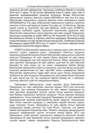 ХУУЛЬЧДЫН ӨӨРӨӨ УДИРДАХ ЁСНЫ БАЙГУУЛЛАГА
88
хэмжээнд төслийг сайжруулсан. Хуульчдын холбооны Зөвлөл уг төслийг
2014 оны 3 сарын 10-нд хүлээн авснаасаа хойш 6 сарын турш нийт 6
удаагийн хуралдаанаараа нухацтай хэлэлцсэн бөгөөд Мэргэжлийн
хариуцлагын хорооны ажиллах журам (МХХАЖ)-ыг мөн оны 6-р сард,
Мэргэжлийн хариуцлагын хорооны маргаан хянан шийдвэрлэх журам
(МХХМХШЖ)-ыг 8-р сард, Мэргэжлийн хариуцлагын хорооны сахилгын
шинжээч сонгон шалгаруулах журмыг 9-р сард тус тус баталсан. Эдгээр
гурван журам нь Хуульчийн эрх зүйн байдлын тухай хууль (ХЭЗБТХ),
Хуульчдын холбооны дүрэм, Хуульчийн мэргэжлийн дүрэмтэй хамт
Мэргэжлийн хариуцлагын хороо ажиллах эрх зүйн үндсийг бүрдүүлдэг.
Хуульчдын анхдугаар их хурал МХХ-ны 30 гишүүнийг 2013 оны 9 сард
батламжилсан боловч уг хорооны ажиллах журмуудыг боловсруулахад
нухацтай хандаж нэг жил орчим хугацаа зарцуулсан. Холбогдох журмууд
батлагдсаны дараа МХХ 2014 оны 11 сарын 1-ээс эхлэн маргаан хянан
шийдвэрлэх ажиллагаа явуулж байна.
ХЭЗБТХ-д Мэргэжлийн хариуцлагын хороонд хууль зүйн үйлчилгээ
үзүүлэгч хуульч төдийгүй шүүгч, прокурорын сахилгын асуудлыг
харьяалуулахаар батлагдсан боловч Мэргэжлийн хариуцлагын хороотой
зэрэгцэн Прокурорын ёс зүйн зөвлөл болон Шүүхийн ёс зүйн хороо
ажиллах давхардсан эрх зүйн орчин бий болсон. Иймд, прокурорын ёс
зүйн зөрчлийг Прокурорын ёс зүйн зөвлөл, шүүгчийн ёс зүйн зөрчлийг
Шүүхийн ёс зүйн хороо тус тус хянан шийдвэрлэж байгаа бөгөөд
Мэргэжлийн хариуцлагын хороо нь прокурор, шүүгчээс бусад хуульчийн,
ялангуяа өмгөөлөгчийн ёс зүйн зөрчлийг хянан шийдвэрлэж байна.
Мэргэжлийн хариуцлагын хороо өөрт ирсэн шүүгч болон прокурортой
холбоотой ёс зүйн асуудлыг Прокурорын ёс зүйн зөвлөл болон Шүүхийн
ёс зүйн хороо руу тус тус шилжүүлж байгаа бөгөөд нэг ч прокурор,
шүүгчид сахилгын шийтгэл ногдуулаагүй байна.
Прокурорын байгууллагын тухай хуулийн дагуу Ерөнхийлөгч
Прокурорын ёс зүйн зөвлөлийн ажиллах журмыг 2015 онд шинэчлэн
баталжээ. Энэ журмаар Прокурорын ёс зүйн зөвлөл прокурорын ёс
зүйн зөрчлийн асуудлаарх дүгнэлт гаргаж Улсын ерөнхий прокурорт
өгөх бөгөөд хариуцлага хүлээлгэх асуудлыг Улсын ерөнхий прокурор
шийдвэрлэнэ. Улсын ерөнхий прокурор Прокурорын ёс зүйн зөвлөлийн
бүрэлдэхүүний саналаа Ерөнхийлөгчид өргөн мэдүүлж томилуулдаг.
Мөн Улсын ерөнхий прокурор уг зөвлөлийн нарийн бичгийн даргыг
шууд томилдог. Үүнээс, Прокурорын ёс зүйн зөвлөл Улсын ерөнхий
прокуророос хараат институт гэж хэлж болно. Түүнчлэн, энэ зөвлөл
зөвхөн прокуророос бүрдэхээр зааж. Тиймээс, прокурор прокурорынхоо
асуудлыг шийдвэрлэдэг хуучин тогтолцоо хэвээр байна. 2017 онд
Прокурорын тухай хуулийн шинэчилсэн найруулгыг баталсан боловч
Прокурорын ёс зүйн зөвлөлийн Улсын ерөнхий прокуророос томилсон
түүнээс хараат, зөвхөн прокуророос бүрдсэн бүрэлдэхүүнтэй байх
 