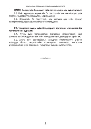 ХУУЛЬЧДЫН ӨӨРӨӨ УДИРДАХ ЁСНЫ БАЙГУУЛЛАГА
9
НАЙМ. Хөрөнгийн ба санхүүгийн зах зээлийн эрх зүйн хөгжил:
8.1. Нийт хуульчдад хөрөнгийн ба санхүүгийн зах зээлийн эрх зүйн
мэдлэг, чадварыг төлөвшүүлэх, мэргэшүүлэх;
8.2. Хөрөнгийн ба санхүүгийн зах зээлийн эрх зүйн орчныг
сайжруулахад хуульчдын оролцоог нэмэгдүүлэх.
ЕС. Чанартай хууль зүйн боловсрол: Магадлан итгэмжлэл ба
үргэлжилсэн сургалт:
9.1. Хууль зүйн боловсролын магадлан итгэмжлэлийн үйл
ажиллагааг зохицуулсан эрх зүйн зохицуулалтын давхардлыг арилгах;
9.2. Хууль зүйн боловсролын магадлан итгэмжлэлийн үндсэн
шалгуур болох мэргэжлийн стандартыг шинэчлэх, магадлан
итгэмжлэлийг хийх сайн арга, туршлагыг судлан нутагшуулах.
-----оОо-----
	
 