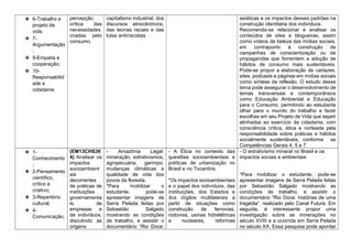 ❖ 6-Trabalho e
projeto de
vida;
❖ 7-
Argumentação
;
❖ 9-Empatia e
cooperação;
❖ 10-
Responsabilid
ade e
cidadania.
percepção
crítica das
necessidades
criadas pelo
consumo.
capitalismo industrial, dos
discursos etnocêntricos,
das teorias raciais e das
lutas antirracistas.
asiáticas e os impactos desses padrões na
construção identitária dos indivíduos.
Recomenda-se relacionar e analisar os
conteúdos de sites e blogueiras, assim
como vídeos de beleza das mídias sociais,
em contraponto à construção de
campanhas de conscientização ou de
propagandas que fomentem a adoção de
hábitos de consumo mais sustentáveis.
Pode-se propor a elaboração de cartazes,
sites, podcasts e páginas em mídias sociais
como síntese da reflexão. O estudo desse
tema pode assegurar o desenvolvimento de
temas transversais e contemporâneos
como Educação Ambiental e Educação
para o Consumo, permitindo ao estudante
olhar para o mundo do trabalho e fazer
escolhas em seu Projeto de Vida que sejam
alinhadas ao exercício da cidadania, com
consciência crítica, ética e norteada pela
responsabilidade sobre práticas e hábitos
socialmente sustentáveis, conforme as
Competências Gerais 4, 5 e 7.
❖ 1-
Conhecimento
;
❖ 2-Pensamento
científico,
crítico e
criativo;
❖ 3-Repertório
cultural;
❖ 4-
Comunicação;
(EM13CHS30
4) Analisar os
impactos
socioambient
ais
decorrentes
de práticas de
instituições
governamenta
is, de
empresas e
de indivíduos,
discutindo as
origens
- Amazônia Legal:
mineração, extrativismos,
agropecuária, garimpo,
mudanças climáticas e
qualidade de vida dos
povos da floresta.
*Para mobilizar o
estudante, pode-se
apresentar imagens de
Serra Pelada feitas por
Sebastião Salgado
mostrando as condições
de trabalho, e assistir o
documentário “Rio Doce:
- A Ética no contexto das
questões socioambientais e
políticas de urbanização no
Brasil e no Tocantins.
*Os impactos socioambientais
e o papel dos indivíduos, das
instituições, dos Estados e
dos órgãos multilaterais a
partir de situações como
construção de ferrovias,
rodovias, usinas hidrelétricas
e nucleares, reformas
- O extrativismo mineral no Brasil e os
impactos sociais e ambientais
*Para mobilizar o estudante, pode-se
apresentar imagens de Serra Pelada feitas
por Sebastião Salgado mostrando as
condições de trabalho, e assistir o
documentário “Rio Doce: histórias de uma
tragédia”, realizado pelo Canal Futura. Em
seguida, é interessante propor uma
investigação sobre as minerações no
século XVIII e a ocorrida em Serra Pelada
no século XX. Essa pesquisa pode apontar
 