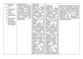 ❖ 3-Repertório
cultural;
❖ 4-
Comunicação;
❖ 5-Cultura
digital;
❖ 6-Trabalho e
projeto de vida;
❖ 7-
Argumentação;
❖ 9-Empatia e
cooperação 10-
Responsabilida
de e cidadania.
afrodescendentes
(incluindo as quilombolas)
no Brasil contemporâneo
considerando a história
das Américas e o contexto
de exclusão e inclusão
precária desses grupos na
ordem social e econômica
atual, promovendo ações
para a redução das
desigualdades étnico-
raciais no país.
*Propõem-se a
interpretação e a
análise das políticas
afirmativas do Brasil
das leis 10.639/2003 e
11.645/2008. Como
possibilidade de prática
pode-se eleger a
questão das cotas e ou
da demarcação de
terras dos povos
indígenas e pedir aos
estudantes que
realizem um júri
simulado, tendo como
foco a realidade e os
efeitos dessas políticas
afirmativas nos estados,
municípios e regiões do
país. É sugerida, ainda,
a construção de
gráficos e mapas que
representem os dados
estatísticos sobre as
políticas afirmativas nos
estados brasileiros e as
condições sociais da
população indígena e
negra, associando
conhecimentos da
Geografia e da
Matemática. Pode-se
realizar um fórum
interdisciplinar para
comparar os efeitos das
políticas afirmativas do
Brasil, África do Sul e
*Propõem-se a
interpretação e a
análise das políticas
afirmativas do Brasil
das leis 10.639/2003 e
11.645/2008. Como
possibilidade de prática
pode-se eleger a
questão das cotas e ou
da demarcação de
terras dos povos
indígenas e pedir aos
estudantes que
realizem um júri
simulado, tendo como
foco a realidade e os
efeitos dessas políticas
afirmativas nos estados,
municípios e regiões do
país. É sugerida, ainda,
a construção de
gráficos e mapas que
representem os dados
estatísticos sobre as
políticas afirmativas nos
estados brasileiros e as
condições sociais da
população indígena e
negra, associando
conhecimentos da
Geografia e da
Matemática. Pode-se
realizar um fórum
interdisciplinar para
comparar os efeitos das
políticas afirmativas do
*Sugere-se a realização de uma aula
através da metodologia do fishbowl.
Em casa, o estudante realiza leituras
e pesquisas online sobre democracia,
participação política, direitos sociais e
desigualdade social no Brasil.
Presencialmente, os estudantes,
organizados em dois círculos,
dividem-se entre debatedores e
observadores ativos e desenvolvem
os temas pesquisados.
 
