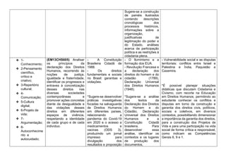 Sugere-se a construção
de painéis ilustrados
contendo descrições
cronológicas dos
processos históricos,
informações sobre a
organização,
justificativas de
legitimação do poder e
do Estado, análises
acerca da participação
política e as restrições à
cidadania plena.
❖ 1-
Conhecimento;
❖ 2-Pensamento
científico,
crítico e
criativo;
❖ 3-Repertório
cultural;
❖ 4-
Comunicação;
❖ 5-Cultura
digital;
❖ 6-Projeto de
vida;
❖ 7-
Argumentação;
❖ 8-
Autoconhecime
nto e
autocuidado;
(EM13CHS605) Analisar
os princípios da
declaração dos Direitos
Humanos, recorrendo às
noções de justiça,
igualdade e fraternidade,
identificar os progressos e
entraves à concretização
desses direitos nas
diversas sociedades
contemporâneas e
promover ações concretas
diante da desigualdade e
das violações desses
direitos em diferentes
espaços de vivência,
respeitando a identidade
de cada grupo e de cada
indivíduo.
- A Constituição
Brasileira Cidadã de
1988.
- Os direitos
fundamentais e sociais
no Brasil: garantias e
violações.
*Sugere-se desenvolver
práticas investigativas
focadas na salvaguarda
de Direitos Humanos
em diferentes países,
relacionando a
pandemia do Covid-19
em 2020 e o acesso a
medicamentos e
vacinas (ODS 3),
produzindo um jornal
impresso para
divulgação dos
resultados e proposição
- O Iluminismo e a
formação dos EUA.
- Revolução Francesa e
a declaração dos
direitos do homem e do
cidadão (1789),
Declaração Universal
dos Direitos Humanos
(1948).
*Sugere-se a análise
dos textos da
Declaração dos Direitos
do Homem e do
Cidadão, Declaração
Universal dos Direitos
Humanos e a
Constituição Cidadã
brasileira. Para
desenvolver essa
análise, identificar os
contextos e os lugares
de produção dos
documentos,
- Vulnerabilidade social e as disputas
territoriais: conflitos entre Israel e
Palestina e Índia, Paquistão e
Caxemira.
*É possível planejar situações
didáticas que discutam Cidadania e
Civismo, com recorte na Educação
em Direitos Humanos, permitindo ao
estudante conhecer os conflitos e
disputas em torno da construção e
garantia dos direitos civis, políticos,
sociais e coletivos, em diversos
contextos, possibilitando dimensionar
a importância da garantia dos direitos,
para a construção dos Projetos de
Vida e para uma participação na vida
social de forma crítica e responsável,
como indicam as Competências
Gerais 6, 9 e 1.
 