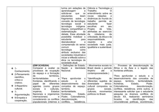 turma em estações de
aprendizagem e
solicita-se que os
estudantes leiam
fragmentos sobre o
conceito de tecnologia,
tecnologia social e
tecnologia indígena.
Depois, compartilham a
sistematização do
debate. Essa atividade
possibilita mobilizar o
estudante para
desnaturalizar a
compreensão do senso
comum sobre
tecnologia como
atributo exclusivo das
sociedades industriais e
iniciar a reflexão sobre a
ética na tecnologia da
sociedade atual.
Ciência e Tecnologia e
Trabalho. O
entendimento sobre as
novas relações e
dinâmicas do mundo do
trabalho permite ao
estudante fazer
escolhas em seu
Projeto de Vida,
alinhadas ao exercício
da cidadania, da
criticidade, da ética e da
responsabilidade,
visando a uma
sociedade mais justa,
igualitária e sustentável.
❖ 1-
Conhecimento;
❖ 2-Pensamento
científico,
crítico e
criativo;
❖ 3-Repertório
cultural;
❖ 7-
Argumentação;
❖ 9-Empatia e
cooperação;
(EM13CHS204)
Comparar e avaliar os
processos de ocupação
do espaço e a formação
de territórios,
territorialidades e
fronteiras, identificando o
papel de diferentes
agentes (como grupos
sociais e culturais,
impérios, Estados
Nacionais e organismos
internacionais) e
considerando os conflitos
populacionais (internos e
- Definições de Estado,
Nação e Identidade
Nacional.
*Para aprofundar o
estudo e o
desenvolvimento dos
conceitos de espaço,
território,
territorialidade,
fronteiras, Estado,
Poder, Colonialismos,
descolonização,
conflitos, resistência,
- Movimentos sociais no
Brasil desde o período
Império até a
contemporaneidade.)
*Identificação de
diferentes sujeitos de
diversidade étnico-
cultural compostos os
grupos sociais,
culturais, movimentos
políticos no Brasil.
- Processo de descolonização da
África e da Ásia e o legado das
fronteiras artificiais.
*Para aprofundar o estudo e o
desenvolvimento dos conceitos de
espaço, território, territorialidade,
fronteiras, Estado, Poder,
Colonialismos, descolonização,
conflitos, resistência, entre outros, é
interessante solicitar que o estudante
pesquise os diversos conflitos do
século XX, realizando seminários
focados na identificação das
circunstâncias políticas, econômicas,
 