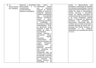 ❖ 10-
Responsabilida
de e cidadania.
externos), a diversidade
étnico-cultural e as
características
socioeconômicas,
políticas e tecnológicas.
entre outros, é
interessante solicitar
que o estudante
pesquise os diversos
conflitos do século XX,
realizando seminários
focados na identificação
das circunstâncias
políticas, econômicas,
sociais e étnico-
culturais que permitiram
a modificação de
fronteiras em diferentes
temporalidades. Pode-
se desenvolver essas
temáticas a partir da
análise de vídeos e
documentários,
notícias, discursos e
documentos oficiais.
Em seguida,
associando os
conhecimentos das
Ciências Humanas e da
Língua Portuguesa,
pode-se propor a
construção de
telejornais, permitindo
aos estudantes se
posicionarem
criticamente, além de
contribuir para a tomada
de decisões e escolhas
pessoais de acordo com
os princípios dos
Direitos Humanos, da
diversidade e da
sociais e étnico-culturais que
permitiram a modificação de fronteiras
em diferentes temporalidades. Pode-se
desenvolver essas temáticas a partir da
análise de vídeos e documentários,
notícias, discursos e documentos
oficiais. Em seguida, associando os
conhecimentos das Ciências Humanas
e da Língua Portuguesa, pode-se
propor a construção de telejornais,
permitindo aos estudantes se
posicionarem criticamente, além de
contribuir para a tomada de decisões e
escolhas pessoais de acordo com os
princípios dos Direitos Humanos, da
diversidade e da cidadania,
explicitados nas Competências Gerais
10, 9 e 6.
 